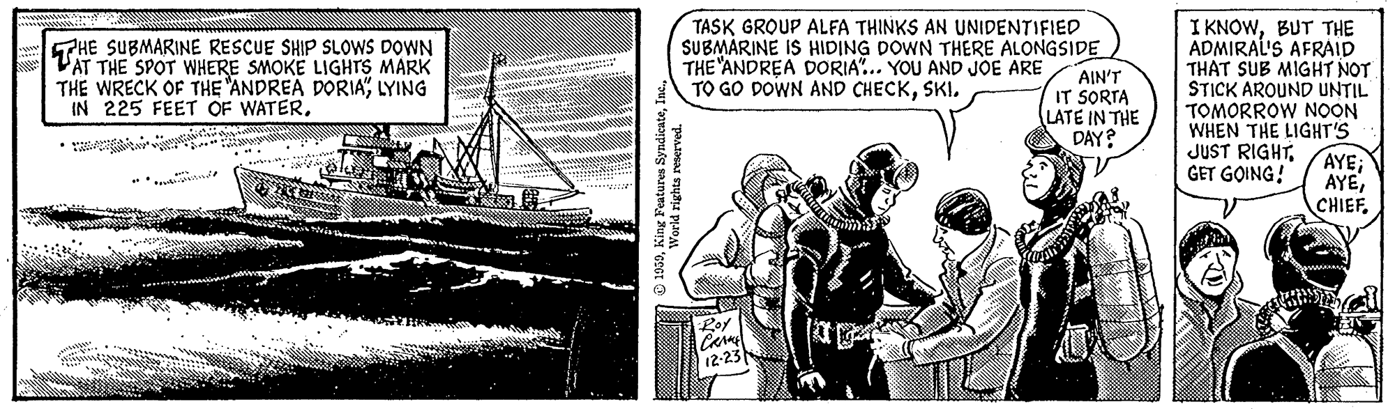 Illustration OCR: 5PHE SUBMARINE RESCUE SHIP SLOOWS DOWN PAT THE SPOT WHERE SMOKE LIGHTS MARK THE WRECK OF THE "ANDREA DORIALYING IN 225 FEET OF WATERTASK GROUP ALFA THINKS AN UNIDENTIFIED SUBMARINE IS HIDING DOWN THERE ALONGSIDE THE "ANDREA DORIA.. YOU AND JOE ARE TO GO DOWN AND CHECKSKI. AIN'T IT SORTA LATE IN THE DAY? I KNOWBUT THE ADMIRAL'S AFRAID THAT SUB MIGHT NOT STICK AROUND UNTIL TOMORROW NOON WHEN THE LIGHT'S JUST RIGHTAYE; AYEGET GOING! Loy 12-23 1059Inc. World rights reserved. 5PHE SUBMARINE RESCUE SHIP SLOOWS DOWN PAT THE SPOT WHERE SMOKE LIGHTS MARK THE WRECK OF THE "ANDREA DORIALYING IN 225 FEET OF WATERTASK GROUP ALFA THINKS AN UNIDENTIFIED SUBMARINE IS HIDING DOWN THERE ALONGSIDE THE "ANDREA DORIA.. YOU AND JOE ARE TO GO DOWN AND CHECKSKI. AIN'T IT SORTA LATE IN THE DAY? I KNOWBUT THE ADMIRAL'S AFRAID THAT SUB MIGHT NOT STICK AROUND UNTIL TOMORROW NOON WHEN THE LIGHT'S JUST RIGHTAYE; AYEGET GOING! Loy 12-23 1059King Features SyndicateInc. World rights reserved.
