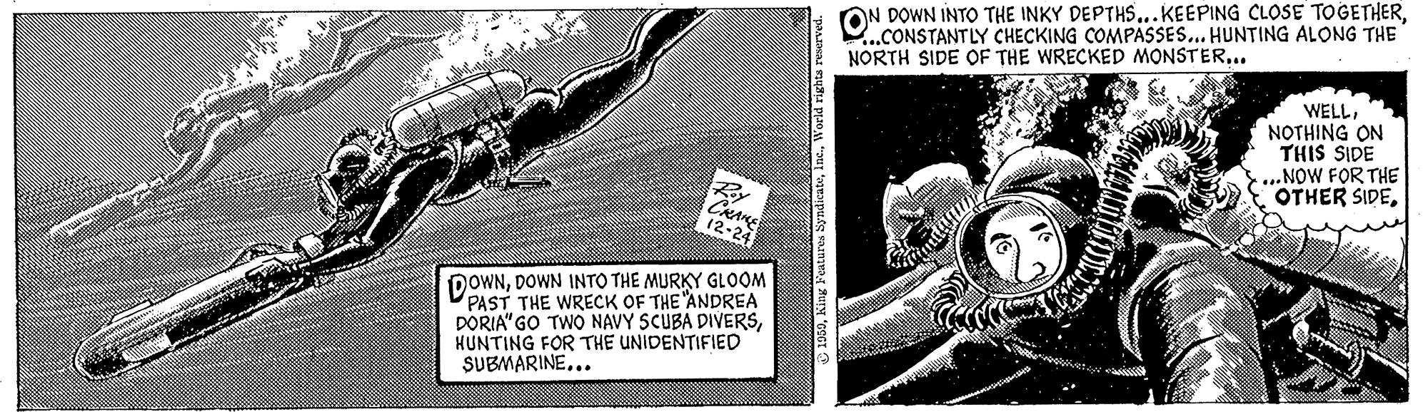 Line art OCR: ON DOWN INTO THE INKY DEPTHS...KEEPING CLOSE TOGETHER...CONSTANTLY CHECKING COMPASSES... HUNTING ALONG THE NORTH SIDE OF THE WRECKED MONSTER... 4 WELL NOTHING ON THIS SIDE NOW FOR THE OTHER SIDERy CRAME DOWNDOWN INTO THE MURKY GLOOM PAST THE WRECK OF THE "ANDREA DORIA" GO TWO NAVY SCUBA DIVERSHUNTING FOR THE UNIDEN?IFIED SUBMARINE... ON DOWN INTO THE INKY DEPTHS...KEEPING CLOSE TOGETHER...CONSTANTLY CHECKING COMPASSES... HUNTING ALONG THE NORTH SIDE OF THE WRECKED MONSTER... 4 WELL NOTHING ON THIS SIDE NOW FOR THE OTHER SIDERy CRAME DOWNDOWN INTO THE MURKY GLOOM PAST THE WRECK OF THE "ANDREA DORIA" GO TWO NAVY SCUBA DIVERSHUNTING FOR THE UNIDEN?IFIED SUBMARINE...