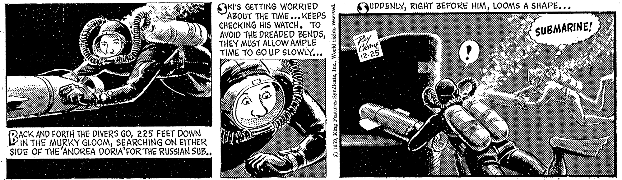Visual arts OCR: SKI'S GETTING WORRIED ABOUT THE TIME...KEEPS CHECKING HIS WATCH. TO AVOID THE DREADED BENDSTHEY MUST ALLOW AMPLE TIME TO GO UP SLOWLY... QUDDENLYLOOMS A SHAPE... SUBMARINE! 12-25 RACK AND FORTH THE DIVERS GO225 FEET DOWN IN THE MURKY GLOOMSEARCHING ON EITHER SIDE OF THE ANDREA DORIA"FOR THE RUSSIAN SUB.. SKI'S GETTING WORRIED ABOUT THE TIME...KEEPS CHECKING HIS WATCH. TO AVOID THE DREADED BENDSTHEY MUST ALLOW AMPLE TIME TO GO UP SLOWLY... QUDDENLYRIGHT BEFORE HIMLOOMS A SHAPE... SUBMARINE! 12-25 RACK AND FORTH THE DIVERS GO225 FEET DOWN IN THE MURKY GLOOMSEARCHING ON EITHER SIDE OF THE ANDREA DORIA"FOR THE RUSSIAN SUB..