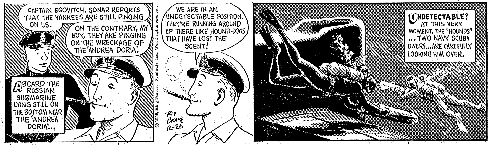 Comic book OCR: CAPTAIN EGOVITCHSONAR REPQRTS THAT THE YANKEES ARE STILL PINGING ON THE CONTRARYMY BOYTHEY ARE PINGING ON THE WRECKAGE OF THE 'ANDREA DORIA". WE ARE IN AN UNDETECTABLE POSITION. THEY'RE RUNNING AROUND UP THERE LIKE HOUND-DOGS THAT HAVE LOST THE SCENT! UNDETECTABLE? AT THIS VERY MOMENTTHE "HOUNDS" ... TWO NAVY SCUBA DIVERS.. ARE CAREFULLY LOOKING HIM OVER. ON US. ABOARD THE A RUSSIAN SUBMARINE LYING STILL ON THE BOTTOM NEAR THE "ANDREA DORIA"... 12-26 SyndicuteInc. CAPTAIN EGOVITCHSONAR REPQRTS THAT THE YANKEES ARE STILL PINGING ON THE CONTRARYMY BOYTHEY ARE PINGING ON THE WRECKAGE OF THE 'ANDREA DORIA". WE ARE IN AN UNDETECTABLE POSITION. THEY'RE RUNNING AROUND UP THERE LIKE HOUND-DOGS THAT HAVE LOST THE SCENT! UNDETECTABLE? AT THIS VERY MOMENTTHE "HOUNDS" ... TWO NAVY SCUBA DIVERS.. ARE CAREFULLY LOOKING HIM OVER. ON US. ABOARD THE A RUSSIAN SUBMARINE LYING STILL ON THE BOTTOM NEAR THE "ANDREA DORIA"... 12-26 Syndicute