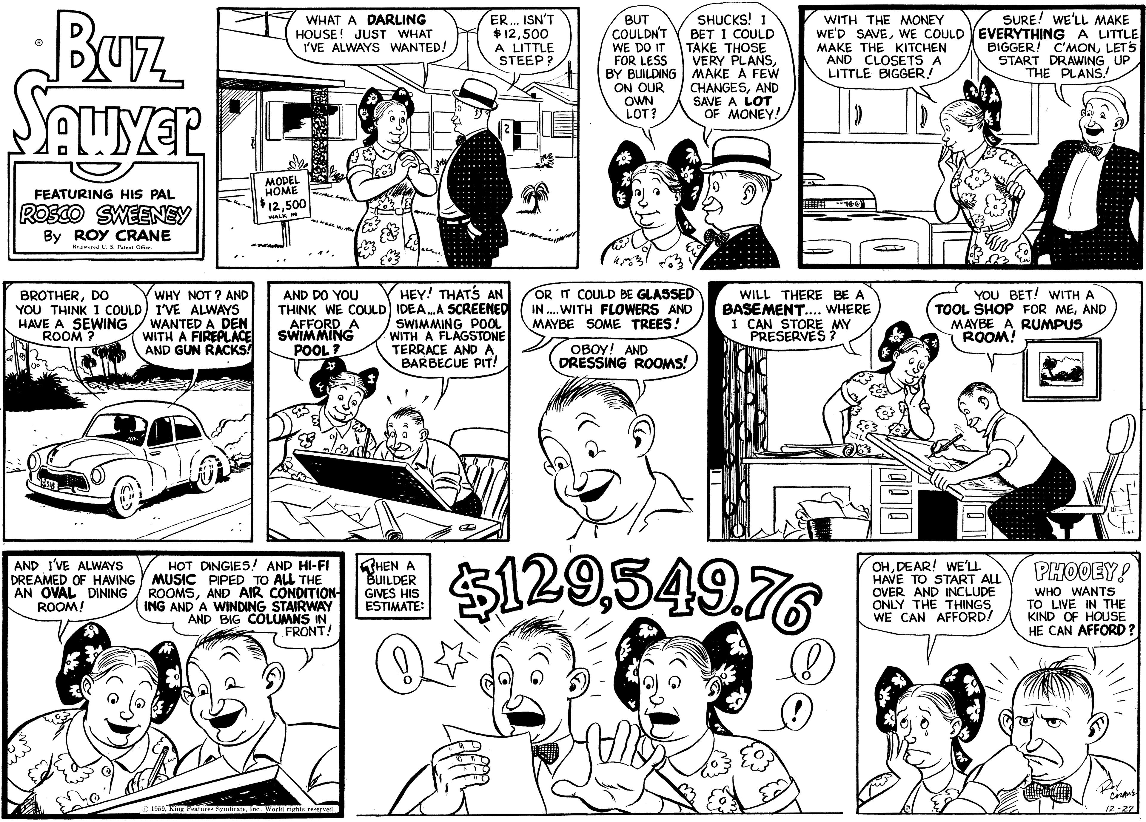 Black OCR: BUz Seuyer WHAT A DARLING HOUSE! JUST WHAT I'VE ALWAYS WANTED! ER. ISN'T $12500 A LITTLE STEEP? BUT COULDN'T WE DO IT FOR LESS BY BUILDING MAKE A FEW ON OUR OWN LOT? SHUCKS! 1 BET I COULD TAKE THOSE VERY PLANSWITH THE MONEY WE'D SAVEWE COULD MAKE THE KITCHEN AND CLOSETS A LITTLE BIGGER! SURE! WE'LL MAKE EVERYTHING A LITTLE BIGGER! C'MONLETS START DRAWING UP THE PLANS/ CHANGESAND SAVE A LOT OF MONEY! MODEL HOME 12500 FEATURING HIS PAL ROSCO SWEENSY By ROY CRANE Kreatemed U.S Pae Of. WHY NOT ? AND YOU THINK I COULD) I'VE ALWAYS HAVE A SEWING / WANTED A DEN WITH A FIREPLACE AND GUN RACKS! HEY! THATS AN THINK WE COULD) IDEA.A SCREENED SWIMMING POOL WITH A FLAGSTONE TERRACE AND A BARBECUE PIT! OR IT COULD BE GLASSED IN ..WITH FLOWERS AND MAYBE SOME TREES! YOU BET! WITH A TOOL SHOP FOR MEAND MAYBE A RUMPUS ROOM! BROTHERDO AND DO YOU WILL THERE BE A AFFORD A SWIMMING POOL ? BASEMENT.... WHERE I CAN STORE MY PRESERVES ? ROOM OBOY! AND DRESSING ROOMS! HOT DINGIES! AND HI-FI DREAMED OF HAVING MUSIC PIPED TO ALL THE ROOMSAND AIR CONDITION ING AND A WINDING STAIRWAY AND BIG COLUMNS IN FRONT! S129549.76 AND I'VE ALWAYS THEN A BUILDER GIVES HIS ESTIMATE: OHDEAR! WE'LL HAVE TO START ALL OVER AND INCLUDE ONLY THE THINGS WE CAN AFFORD! PHOOEY! AN OVAL DINING ROOM! WHO WANTS TO LIVE IN THE KIND OF HOUSE HE CAN AFFORD? 12-27 BUz Seuyer WHAT A DARLING HOUSE! JUST WHAT I'VE ALWAYS WANTED! ER. ISN'T $12500 A LITTLE STEEP? BUT COULDN'T WE DO IT FOR LESS BY BUILDING MAKE A FEW ON OUR OWN LOT? SHUCKS! 1 BET I COULD TAKE THOSE VERY PLANSWITH THE MONEY WE'D SAVEWE COULD MAKE THE KITCHEN AND CLOSETS A LITTLE BIGGER! SURE! WE'LL MAKE EVERYTHING A LITTLE BIGGER! C'MONLETS START DRAWING UP THE PLANS/ CHANGESAND SAVE A LOT OF MONEY! MODEL HOME 12500 FEATURING HIS PAL ROSCO SWEENSY By ROY CRANE Kreatemed U.S Pae Of. WHY NOT ? AND YOU THINK I COULD) I'VE ALWAYS HAVE A SEWING / WANTED A DEN WITH A FIREPLACE AND GUN RACKS! HEY! THATS AN THINK WE COULD) IDEA.A SCREENED SWIMMING POOL WITH A FLAGSTONE TERRACE AND A BARBECUE PIT! OR IT COULD BE GLASSED IN ..WITH FLOWERS AND MAYBE SOME TREES! YOU BET! WITH A TOOL SHOP FOR MEAND MAYBE A RUMPUS ROOM! BROTHERDO AND DO YOU WILL THERE BE A AFFORD A SWIMMING POOL ? BASEMENT.... WHERE I CAN STORE MY PRESERVES ? ROOM OBOY! AND DRESSING ROOMS! HOT DINGIES! AND HI-FI DREAMED OF HAVING MUSIC PIPED TO ALL THE ROOMSAND AIR CONDITION ING AND A WINDING STAIRWAY AND BIG COLUMNS IN FRONT! S129549.76 AND I'VE ALWAYS THEN A BUILDER GIVES HIS ESTIMATE: OHDEAR! WE'LL HAVE TO START ALL OVER AND INCLUDE ONLY THE THINGS WE CAN AFFORD! PHOOEY! AN OVAL DINING ROOM! WHO WANTS TO LIVE IN THE KIND OF HOUSE HE CAN AFFORD? 12-27