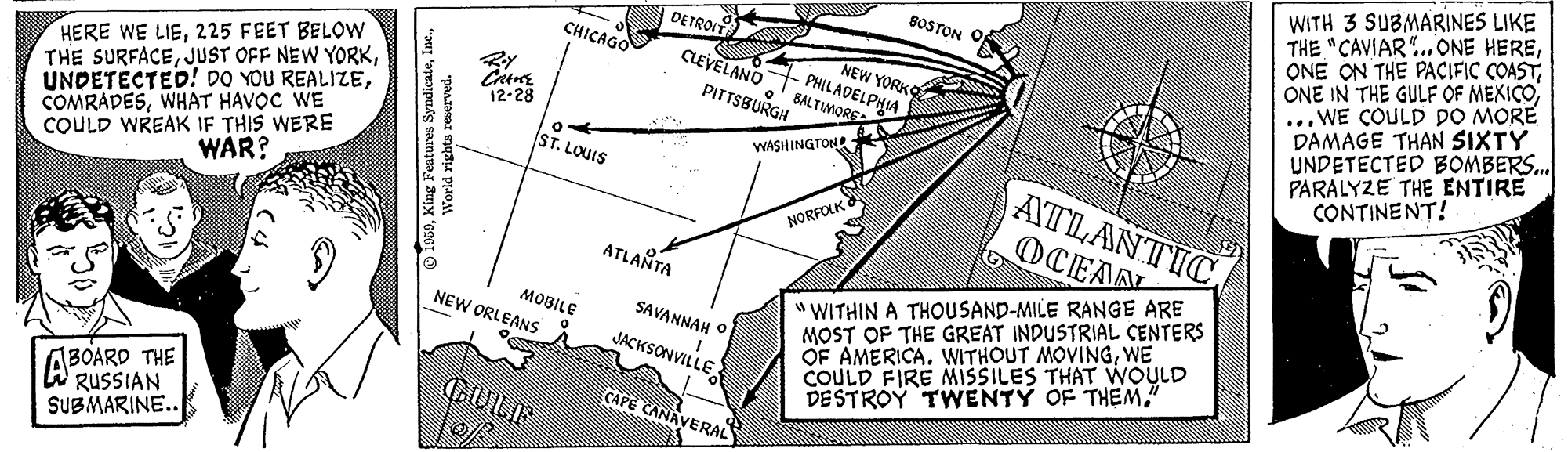 Design OCR: WITH 3 SUBMARINES LIKE THE "CAVIAR.ONE HEREONE IN THE GULF OF MEXICO .WE COULD DO MORE DAMAGE THAN SIXTY UNDETECTED BOMBERS.. PARALYZE THE ENTIRE CONTINENT! BOSTON O DETROIT CHICAGO NEW YORKO HERE WE LIE225 FEET BELOW THE SURFACEWHAT HAVOC WE COULD WREAK IF THIS WERE CLEVELANO PHILADELPHIA PITTSBURGH BALTIMORE 12-28 WASHINGTON ST. LOUIS ATLANTIC WAR? NORFOLK 6 DCEAA ATLANTA "WITHIN A THOUSAND-MILE RANGE ARE MOST OF THE GREAT INDUSTRIAL CENTERS OF AMERICA. WITHOUT MOVINGWE COULD FIRE MISSILES THAT WOULD DESTROY TWENTY OF THEM." MOBILE NEW ORLEANS SAVANNAH O JACKSONVILLE ABOARO THE W RUSSIAN SUBMARINE.. GUILIS CAPE CANAVERAL Yorld righta reserved. WITH 3 SUBMARINES LIKE THE "CAVIAR.ONE HEREONE ON THE PACIFIC COASTONE IN THE GULF OF MEXICO .WE COULD DO MORE DAMAGE THAN SIXTY UNDETECTED BOMBERS.. PARALYZE THE ENTIRE CONTINENT! BOSTON O DETROIT CHICAGO NEW YORKO HERE WE LIE225 FEET BELOW THE SURFACEJUST OFF NEW YORKUNDETECTED! DO YOU REALIZEWHAT HAVOC WE COULD WREAK IF THIS WERE CLEVELANO PHILADELPHIA PITTSBURGH BALTIMORE 12-28 WASHINGTON ST. LOUIS ATLANTIC WAR? NORFOLK 6 DCEAA ATLANTA "WITHIN A THOUSAND-MILE RANGE ARE MOST OF THE GREAT INDUSTRIAL CENTERS OF AMERICA. WITHOUT MOVINGWE COULD FIRE MISSILES THAT WOULD DESTROY TWENTY OF THEM." MOBILE NEW ORLEANS SAVANNAH O JACKSONVILLE ABOARO THE W RUSSIAN SUBMARINE.. GUILIS CAPE CANAVERAL Yorld righta reserved.