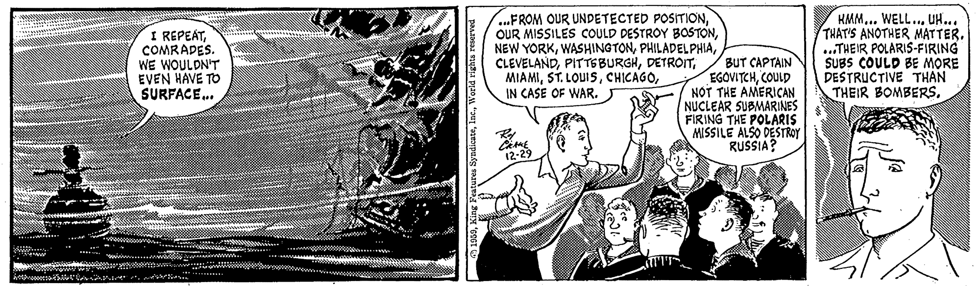 Monochrome OCR: I REPEATCOMRADES. WE WOULDN'T EVEN HAVE TO SURFACE.. ..FROM OUR UNDETECTED POSITIONIN CASE OF WAR. KMM... WELL... UH... THAT'S ANOTHER MATTER. ..THEIR POLARIS-FIRING SUBS COULD BE MORE DESTRUCTIVE THAN THEIR BOMBERS. BUT CAPTAIN EGOVITCHCOULD NOT THE AMERIÇAN NUCLEAR SUBMARINES FIRING THE POLÁRIS MISSILE ALSO DESTROY RUSSIA? I REPEATCOMRADES. WE WOULDN'T EVEN HAVE TO SURFACE.. ..FROM OUR UNDETECTED POSITIONOUR MISSILES COULD DESTROY BOSTONNEW YORKST. LOUISIN CASE OF WAR. KMM... WELL... UH... THAT'S ANOTHER MATTER. ..THEIR POLARIS-FIRING SUBS COULD BE MORE DESTRUCTIVE THAN THEIR BOMBERS. BUT CAPTAIN EGOVITCHCOULD NOT THE AMERIÇAN NUCLEAR SUBMARINES FIRING THE POLÁRIS MISSILE ALSO DESTROY RUSSIA?