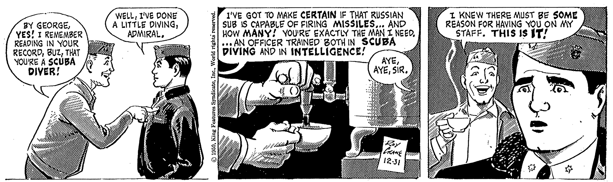 Conversation OCR: BY GEORGEYES! I REMEMBER READING IN YOUR RECORDTHAT YOU'RE A SCÚBA DIVER! WELLI'VE DONE A LITTLE DIVINGADMIRAL. I'VE GOT TO MAKE CERTAIN IF THAT RUSSIAN SUB IS CAPABLE OF FIRING MISSILES... AND HOW MANY! YOU'RE EXACTLY THE MAN I NEED... AN OFFICER TRAINED BOTH IN SCUBA DIVING AND IN INTELLIGENCE! I KNEW THERE MUST BE SOME REASON FOR HAVING YOU ON MY STAFF. THIS IS IT! AYESIR. By 12-31 © 1969World rights r BY GEORGEYES! I REMEMBER READING IN YOUR RECORDTHAT YOU'RE A SCÚBA DIVER! WELLI'VE DONE A LITTLE DIVINGADMIRAL. I'VE GOT TO MAKE CERTAIN IF THAT RUSSIAN SUB IS CAPABLE OF FIRING MISSILES... AND HOW MANY! YOU'RE EXACTLY THE MAN I NEED... AN OFFICER TRAINED BOTH IN SCUBA DIVING AND IN INTELLIGENCE! I KNEW THERE MUST BE SOME REASON FOR HAVING YOU ON MY STAFF. THIS IS IT! AYESIR. By 12-31 © 1969King Features SyndicateWorld rights r