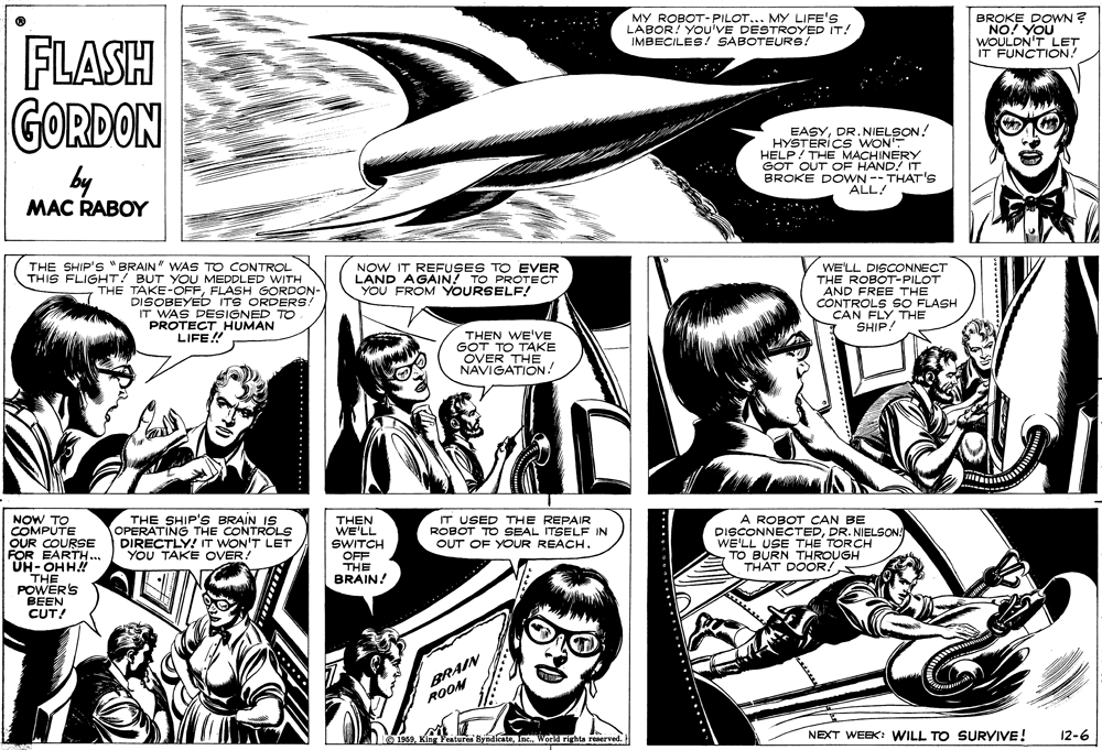 Design OCR: MY ROBOT-PILOT... MY LIFE'S LABOR! YOu'VE DESTROYED IT! IMBECILES! SABOTEURS! BROKE DOWN ? NO! YOU WOULDN'T LET IT FUNCTION! FLASH GORDON EASYDR.NIELSON! HYSTERICS WON HELP! THE MACHINERY GOT OUT OF HAND! IT BROKE DOWN --THAT'S ALL! by MAC RABOY THE SHIP'S "BRAIN" WAS TO CONTROL THIS FLIGHT! BUT YOU MEDDLED WITH THE TAKE-OFFFLASH GORDON- DISOBEYED ITS ORDERS! IT WAS DESIGNED TO PROTECT HUMAN NOW IT REFUSES TO EVER LAND AGAIN! TO PROTECT YOU FROM YOURSELF! WE'LL DISCONNECT THE ROBOT-PILOT AND FREE THE CONTROLS 9sO FLASH CAN FLY THE SHIP! THEN WE'VE GOT TO TAKE OVER THE NAVIGATION! LIFE! NOW TO COMPUTE OUR COURSE FOR EARTH... UH-OHH! THE POWER'S BEEN CUT! THE SHIP'S BRAIN IS OPERATING THE CONTROLS DIRECTLY! IT WON'T LET YOU TAKE OVER! A ROBOT CAN BE DISCONNECTEDDR. NIELSON WE'LL USE THE TORCH TO BURN THROUGH THAT DOOR! THEN WE'LL SWITCH OFF IT USED THE REPAIR ROBOT TO SEAL ITSELF IN OUT OF YOUR REACH. THE BRAIN! BRAIN ROOM O 1969World rights reserved. NEXT WEEK: WILL TO SURVIVE! 12-6 MY ROBOT-PILOT... MY LIFE'S LABOR! YOu'VE DESTROYED IT! IMBECILES! SABOTEURS! BROKE DOWN ? NO! YOU WOULDN'T LET IT FUNCTION! FLASH GORDON EASYDR.NIELSON! HYSTERICS WON HELP! THE MACHINERY GOT OUT OF HAND! IT BROKE DOWN --THAT'S ALL! by MAC RABOY THE SHIP'S "BRAIN" WAS TO CONTROL THIS FLIGHT! BUT YOU MEDDLED WITH THE TAKE-OFFFLASH GORDON- DISOBEYED ITS ORDERS! IT WAS DESIGNED TO PROTECT HUMAN NOW IT REFUSES TO EVER LAND AGAIN! TO PROTECT YOU FROM YOURSELF! WE'LL DISCONNECT THE ROBOT-PILOT AND FREE THE CONTROLS 9sO FLASH CAN FLY THE SHIP! THEN WE'VE GOT TO TAKE OVER THE NAVIGATION! LIFE! NOW TO COMPUTE OUR COURSE FOR EARTH... UH-OHH! THE POWER'S BEEN CUT! THE SHIP'S BRAIN IS OPERATING THE CONTROLS DIRECTLY! IT WON'T LET YOU TAKE OVER! A ROBOT CAN BE DISCONNECTEDDR. NIELSON WE'LL USE THE TORCH TO BURN THROUGH THAT DOOR! THEN WE'LL SWITCH OFF IT USED THE REPAIR ROBOT TO SEAL ITSELF IN OUT OF YOUR REACH. THE BRAIN! BRAIN ROOM O 1969King Features ByndicateWorld rights reserved. NEXT WEEK: WILL TO SURVIVE! 12-6