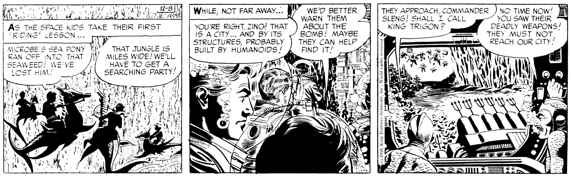 Comic book OCR: 12-8 WHILENOT FAR AWAY... WE'D BETTER WARN THEM ABOUT THE BOMB! MAYBE THEY CAN HELP FIND IT! NO TIME NOW: YOU SAW THEIR DEADLY WEAPONS! THEY MUST NOT REACH OUR CITY! THEY APPROACHCOMMANDER SLENG! SHALL I CALL KING TRIGON ? YOU'RE RIGHTZINO! THAT IS A CITY... AND BY ITS STRUCTURESPROBABLY BUILT BY HUMANOIDS! AS THE SPACE KIDS TAKE THEIR FIRST RIDING" LESSON ... MICROBE S SEA PONY RAN OFF INTO THAT SEAWEED! WE VE LOST HIM. THAT JUNGLE IS MILES WIDE! WE'LL HAVE TO GET A SEARCHING PARTY! 12-8 WHILENOT FAR AWAY... WE'D BETTER WARN THEM ABOUT THE BOMB! MAYBE THEY CAN HELP FIND IT! NO TIME NOW: YOU SAW THEIR DEADLY WEAPONS! THEY MUST NOT REACH OUR CITY! THEY APPROACHCOMMANDER SLENG! SHALL I CALL KING TRIGON ? YOU'RE RIGHTZINO! THAT IS A CITY... AND BY ITS STRUCTURESPROBABLY BUILT BY HUMANOIDS! AS THE SPACE KIDS TAKE THEIR FIRST RIDING" LESSON ... MICROBE S SEA PONY RAN OFF INTO THAT SEAWEED! WE VE LOST HIM. THAT JUNGLE IS MILES WIDE! WE'LL HAVE TO GET A SEARCHING PARTY!