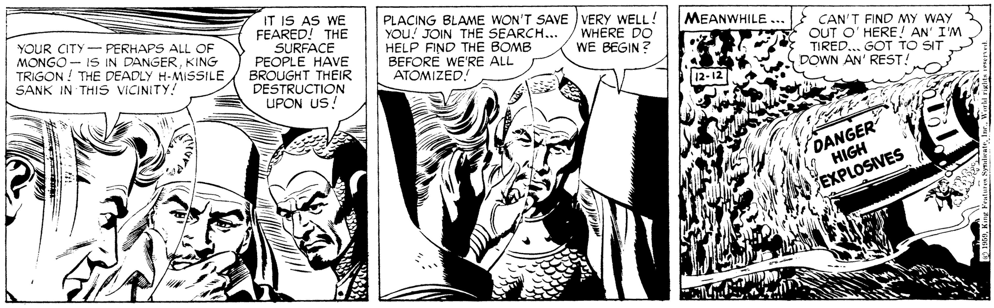 Black-and-white OCR: IT IS AS WE FEARED! THE SURFACE PEOPLE HAVE BROUGHT THEIR DESTRUCTION UPON US! PLACING BLAME WON'T SAVE VERY WELL! YOU! JOIN THE SEARCH... HELP FIND THE BOMB BEFORE WE'RE ALL ATOMIZED! MEANWHILE ... YOUR CITY- PERHAPS ALL OF MONGO- IS IN DANGERKING TRIGON ! THE DEADLY H-MISSILE SANK IN THIS VICINITY! WHERE DO WE BEGIN ? CAN'T FIND MY WAY OUT O' HERE! AN' I'M TIRED... GOT TO SIT DOWN AN' REST! 12-12 DANGER HIGH EXPLOSIVES IT IS AS WE FEARED! THE SURFACE PEOPLE HAVE BROUGHT THEIR DESTRUCTION UPON US! PLACING BLAME WON'T SAVE VERY WELL! YOU! JOIN THE SEARCH... HELP FIND THE BOMB BEFORE WE'RE ALL ATOMIZED! MEANWHILE ... YOUR CITY- PERHAPS ALL OF MONGO- IS IN DANGERKING TRIGON ! THE DEADLY H-MISSILE SANK IN THIS VICINITY! WHERE DO WE BEGIN ? CAN'T FIND MY WAY OUT O' HERE! AN' I'M TIRED... GOT TO SIT DOWN AN' REST! 12-12 DANGER HIGH EXPLOSIVES