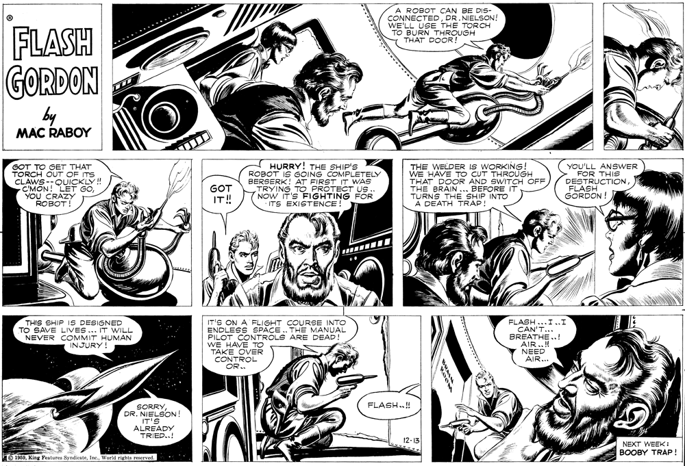 Human OCR: A ROBOT CAN BE DIS- CONNECTEDDR. NIELSON! WE'LL USE THE TORCH TO BURN THROUGH THAT DOOR! FLASH GORDON by MAC RABOY GOT TO GET THAT TORCH OUT OF ITS CLAWS--QUICKLY! C'MON! LET GOYOU CRAZY ROBOT! HURRY! THE SHIP'S ROBOT IS GOING COMPLETELY BERSERK! AT FIRST IT WAS TRYING TO PROTECT US. NOW IT'S FIGHTING FOR · ITS EXISTENCE THE WELDER IS WORKING! WE HAVE TO CUT THROUGH THAT DOOR AND SWITCH OFF THE BRAIN ... BEFORE IT TURNS THE SHIP INTO A DEATH TRAP! YOU'LL ANSWER FOR THIS DESTRUCTION FLASH GORDON ! GOT IT! THIS SHIP IS DESIGNED TO SAVE LIVES ... IT WILL NEVER COMMIT HUMAN INJURY IT'S ON A FLIGHT COURSE INTO ENDLESS SPACE .. THE MANUAL PILOT CONTROLS ARE DEAD! WE HAVE TO TAKE OVER CONTROL OR.. FLASH...I ..I CAN'T... BREATHE..! AIR..! NEED AIR... FLASH..! SORRYDR. NIELSON! IT'S ALREADY TRIED..! 12-13 NEXT WEEK: BOOBY TRAP! O 1969World rights reserved. A ROBOT CAN BE DIS- CONNECTEDDR. NIELSON! WE'LL USE THE TORCH TO BURN THROUGH THAT DOOR! FLASH GORDON by MAC RABOY GOT TO GET THAT TORCH OUT OF ITS CLAWS--QUICKLY! C'MON! LET GOYOU CRAZY ROBOT! HURRY! THE SHIP'S ROBOT IS GOING COMPLETELY BERSERK! AT FIRST IT WAS TRYING TO PROTECT US. NOW IT'S FIGHTING FOR · ITS EXISTENCE THE WELDER IS WORKING! WE HAVE TO CUT THROUGH THAT DOOR AND SWITCH OFF THE BRAIN ... BEFORE IT TURNS THE SHIP INTO A DEATH TRAP! YOU'LL ANSWER FOR THIS DESTRUCTION FLASH GORDON ! GOT IT! THIS SHIP IS DESIGNED TO SAVE LIVES ... IT WILL NEVER COMMIT HUMAN INJURY IT'S ON A FLIGHT COURSE INTO ENDLESS SPACE .. THE MANUAL PILOT CONTROLS ARE DEAD! WE HAVE TO TAKE OVER CONTROL OR.. FLASH...I ..I CAN'T... BREATHE..! AIR..! NEED AIR... FLASH..! SORRYDR. NIELSON! IT'S ALREADY TRIED..! 12-13 NEXT WEEK: BOOBY TRAP! O 1969King Features SyndicateWorld rights reserved.