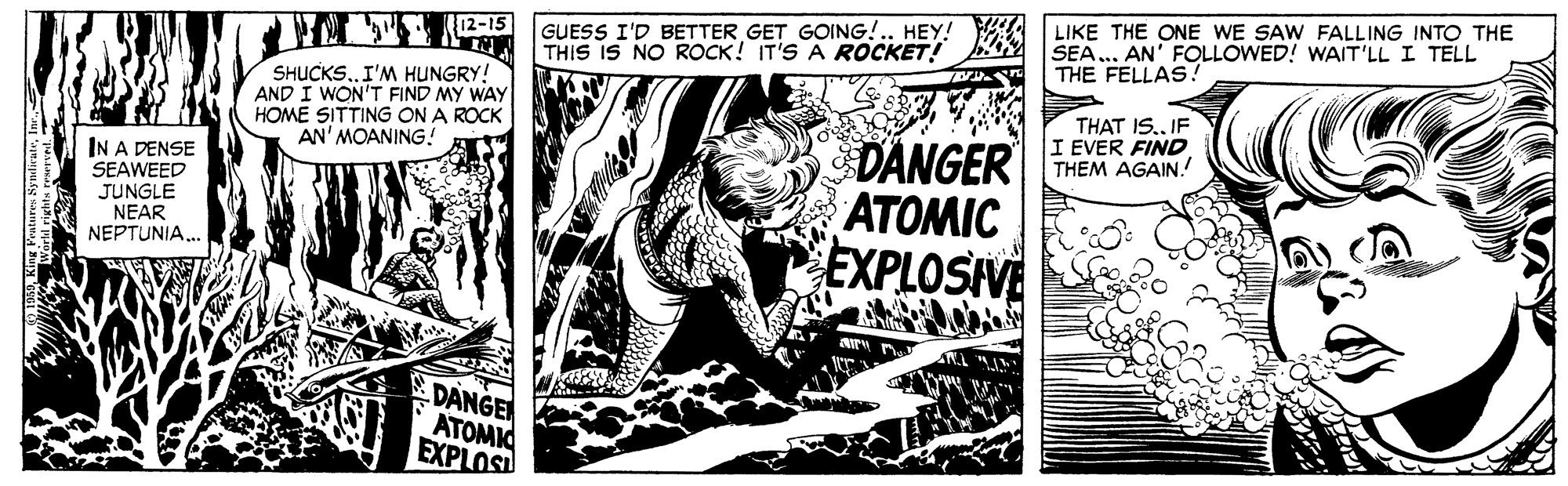 Drawing OCR: GUESS I'D BETTER GET GOING!.. HEY! THIS IS NO ROCK! IT'S A ROCKET! LIKE THE ONE WE SAW FALLING INTO THE SEA... AN' FOLLOWED! WAIT'LL I TELL THE FELLAS! SHUCKS.. I'M HUNGRY! AND I WON'T FIND MY WAY HOME SITTING ON A ROCK AN' MOANING! THAT IS.IF I EVER FIND DANGER THEM AGAIN! IN A DENSE SEAWEED JUNGLE NEAR NEPTUNIA.. ATOMIC EXPLOSIVE DANGE ATOMIO EXPLOS GUESS I'D BETTER GET GOING!.. HEY! THIS IS NO ROCK! IT'S A ROCKET! LIKE THE ONE WE SAW FALLING INTO THE SEA... AN' FOLLOWED! WAIT'LL I TELL THE FELLAS! SHUCKS.. I'M HUNGRY! AND I WON'T FIND MY WAY HOME SITTING ON A ROCK AN' MOANING! THAT IS.IF I EVER FIND DANGER THEM AGAIN! IN A DENSE SEAWEED JUNGLE NEAR NEPTUNIA.. ATOMIC EXPLOSIVE DANGE ATOMIO EXPLOS