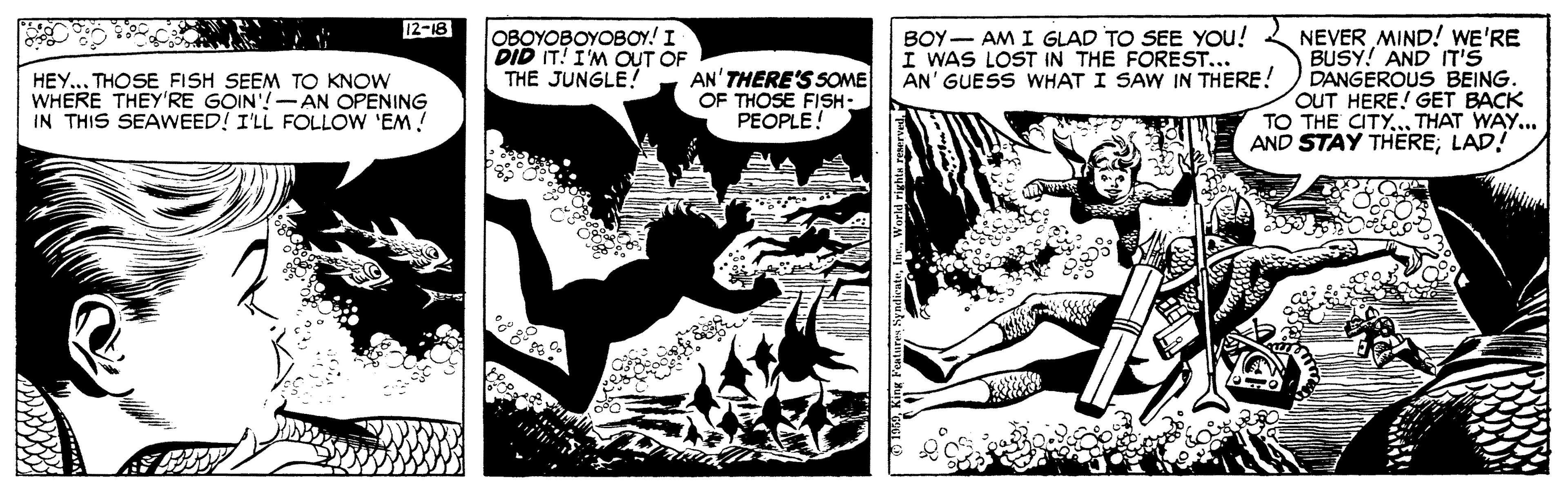 Comics OCR: 12-18 NEVER MIND! WE'RE BUSY! AND IT'S DANGEROUS BEING. OUT HERE! GET BACK TO THE CITY... THAT WAY... AND STAY THERE; LAD! OBOYOBOYOBOY! I DID IT! I'M OUT OF THE JUNGLE! BOY- AM I GLAD TO SEE YOu! I WAS LOST IN THE FOREST... AN' GUESS WHAT I SAW IN THERE! HEY... THOSE FISH SEEM TO KNOW WHERE THEY'RE GOIN'!-AN OPENING IN THIS SEAWEED! I'LL FOLLOW 'EM! AN'THERE'S SOME OF THOSE FISH- PEOPLE! 12-18 NEVER MIND! WE'RE BUSY! AND IT'S DANGEROUS BEING. OUT HERE! GET BACK TO THE CITY... THAT WAY... AND STAY THERE; LAD! OBOYOBOYOBOY! I DID IT! I'M OUT OF THE JUNGLE! BOY- AM I GLAD TO SEE YOu! I WAS LOST IN THE FOREST... AN' GUESS WHAT I SAW IN THERE! HEY... THOSE FISH SEEM TO KNOW WHERE THEY'RE GOIN'!-AN OPENING IN THIS SEAWEED! I'LL FOLLOW 'EM! AN'THERE'S SOME OF THOSE FISH- PEOPLE!