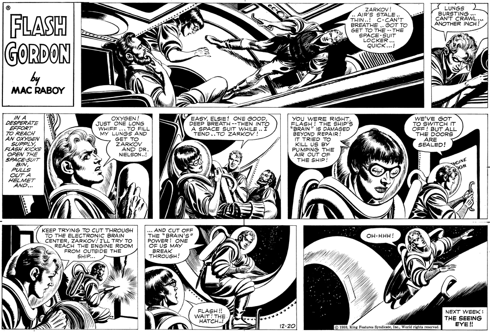 Art OCR: I LUNGS BURSTING .. CAN'T CRAWL ANOTHER INCH! FLASH GORDON ZARKOV! .. AIR'S STALE. THIN..! C-CAN'T BREATHE . GOT TO GET TO THE- THE SPACE SUIT LOCKER.. QUICK. by MAC RABOY IN A DESPERATE EFFORT TO REACH AN OXYGEN SUPPLYFLASH KICKS OPEN THE SPACE-SUIT BINPULLS OUT A HELMET AND... OXYGEN! JUST ONE LONG WHIFF ... TO FILL MY LUNGS AND GET TO ZARKOV AND DR. NIELSON.! EASYDEEP BREATH --THEN INTO A SPACE SUIT WHILE .. Í TEND..TO ZARKOV ! YoU WERE RIGHTFLASH! THE SHIP'S "BRAIN" IS DAMAGED BEYOND REPAIR! IT TRIED TO KILL US BY PUMPING THE AIR OUT OF THE SHIP! WE'VE GOT TO SWITCH IT OFF ! BUT ALL THE DOORS ARE SEALED! NGINE POM KEEP TRYING TO CUT THROUGH TO THE ELECTRONIC BRAIN CENTERZARKOV! I'LL TRY TO REACH THE ENGINE ROOM FROM OUTSIDE THE SHIP.. .AND CUT OFF THE "BRAIN'S" POWER ! ONE OF US MAY BREAK THROUGH! OH-HHH! FLASH! WAIT! THE HATCH.! NEXT WEEK : THE SEEING EYE! 12-20 1959World rights reserved. I LUNGS BURSTING .. CAN'T CRAWL ANOTHER INCH! FLASH GORDON ZARKOV! .. AIR'S STALE. THIN..! C-CAN'T BREATHE . GOT TO GET TO THE- THE SPACE SUIT LOCKER.. QUICK. by MAC RABOY IN A DESPERATE EFFORT TO REACH AN OXYGEN SUPPLYFLASH KICKS OPEN THE SPACE-SUIT BINPULLS OUT A HELMET AND... OXYGEN! JUST ONE LONG WHIFF ... TO FILL MY LUNGS AND GET TO ZARKOV AND DR. NIELSON.! EASYELSIE! ONE GOODDEEP BREATH --THEN INTO A SPACE SUIT WHILE .. Í TEND..TO ZARKOV ! YoU WERE RIGHTFLASH! THE SHIP'S "BRAIN" IS DAMAGED BEYOND REPAIR! IT TRIED TO KILL US BY PUMPING THE AIR OUT OF THE SHIP! WE'VE GOT TO SWITCH IT OFF ! BUT ALL THE DOORS ARE SEALED! NGINE POM KEEP TRYING TO CUT THROUGH TO THE ELECTRONIC BRAIN CENTERZARKOV! I'LL TRY TO REACH THE ENGINE ROOM FROM OUTSIDE THE SHIP.. .AND CUT OFF THE "BRAIN'S" POWER ! ONE OF US MAY BREAK THROUGH! OH-HHH! FLASH! WAIT! THE HATCH.! NEXT WEEK : THE SEEING EYE! 12-20 1959King Features SyndicateWorld rights reserved.