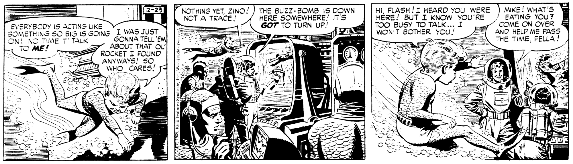 Parallel OCR: 12-23 THE BUZZ-BOMB IS DOWN HERE SOMEWHERE! IT'S GOT TO TURN UP! HIFLASH!I HEARD YOU WERE HÉRE! BUT I KNOW YOU'RE TOO BUSY TO TALK... I WON'T BOTHER YOU! MIKE ! WHAT 'S EATING YOU? COME ON OVER AND HELP ME PASS THE TIMEFELLA! NOTHING YETZINO! NCT A TRACE! EVERYBODY IS ACTING LIKE SOMETHING SO BIG IS GOING I WAS JUST GONNA TELL 'EM ABOUT THAT OL ROCKET I FOUND ANYWAYS! SO WHO CARES! ON! NO TIAME T'TALK TO ME! 12-23 THE BUZZ-BOMB IS DOWN HERE SOMEWHERE! IT'S GOT TO TURN UP! HIFLASH!I HEARD YOU WERE HÉRE! BUT I KNOW YOU'RE TOO BUSY TO TALK... I WON'T BOTHER YOU! MIKE ! WHAT 'S EATING YOU? COME ON OVER AND HELP ME PASS THE TIMEFELLA! NOTHING YETZINO! NCT A TRACE! EVERYBODY IS ACTING LIKE SOMETHING SO BIG IS GOING I WAS JUST GONNA TELL 'EM ABOUT THAT OL ROCKET I FOUND ANYWAYS! SO WHO CARES! ON! NO TIAME T'TALK TO ME!
