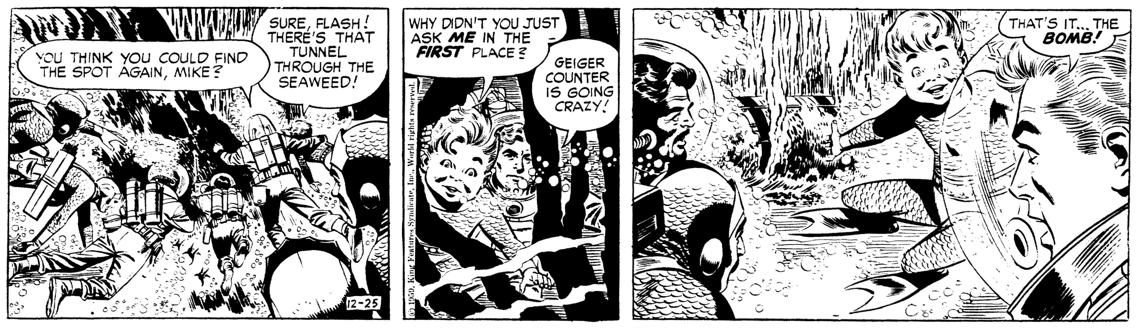 Comics OCR: WAMWL SUREELASH! THERE'S THAT TUNNEL THROUGH THE SEAWEED! WHY DIDN'T YOU JUST ASK ME IN THE FIRST PLACE ? THAT'S IT..THE BOMB! E YOU THINK You COULD FIND THE SPOT AGAINMIKE? GEIGER COUNTER IS GOING CRAZY! 12-25 WAMWL SUREELASH! THERE'S THAT TUNNEL THROUGH THE SEAWEED! WHY DIDN'T YOU JUST ASK ME IN THE FIRST PLACE ? THAT'S IT..THE BOMB! E YOU THINK You COULD FIND THE SPOT AGAINMIKE? GEIGER COUNTER IS GOING CRAZY! 12-25