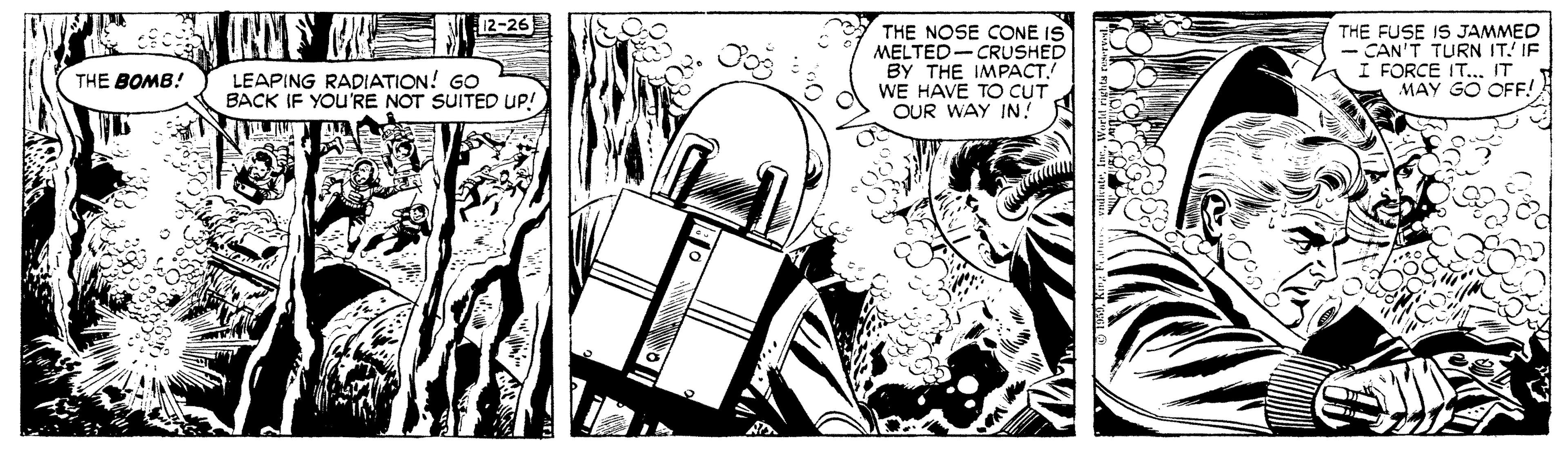 Comic book OCR: 12-26 THE NOSE CONE IS MELTED- CRUSHED ?? THE IMPA??.! WE HAVE TO CUT OUR WAY IN? THE FUSE IS JAMMED CAN'T TURN IT. IF I FORCE IT. IT MAY GO OFF! LEAPING RADIATION! GO BACK IF YOU'RE NOT SUITED UP! THE BOMB! 12-26 THE NOSE CONE IS MELTED- CRUSHED ?? THE IMPA??.! WE HAVE TO CUT OUR WAY IN? THE FUSE IS JAMMED CAN'T TURN IT. IF I FORCE IT. IT MAY GO OFF! LEAPING RADIATION! GO BACK IF YOU'RE NOT SUITED UP! THE BOMB!