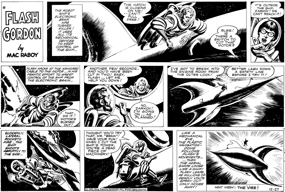 Black-and-white OCR: IT'S OUTSIDE THE HATCH IS CLOSING ON ME! -CAN'T PULL FREE! THE SHIPCANRKOV! WE REACH IT! FLASH GORDON THE ROBOT SHIP'S ELECTRONIC BRAIN HAS TÜRNED KILLER! IT USES ALL ITS MECHANICAL DEVICES TO KEEP CONTROL OF THE SHIP... ELSIE ! IS THERE A SWITCH TO CUT THAT MOTOR by MAC RABOY FLASH HACKS AT THE ARMORED CABLE TO THE MOTOR .IN HIS FRANTIC EFFORT TO WREST ANOTHER FEW SECONDS.. AND YOU'D HAVE BEEN CUT IN TWOO! EASYHELP YOU DOWN ! I'VE GOT TO BREAK INTO THE ENGINE ROOM FROM THE OUTER LOCK! BETTER LASH DOWN A SAFETY LINE BEFORE I TRY IT! CONTROL OF THE SHIP FROM THE ELECTRONIC BRAIN.. NOZARKOV! I'M GOING ON . AS PLANNED. THAT. DID IT? MOTOR'S BURNED OUT! SUDDENLYLATERAL ROCKETS FIRE ..THE SHIP SHOOTS ABRUPTLY TO THE SIDE . THOUGHT YOU'D TRY THATMR. "BRAIN"! HAVÉ YOUR FUN! WHEN I CUT THE SHIP'S POWwERYOU'RE A DEAD PIECE OF MACHINERY! LIKE A MECHANICAL EYE THE PLÁSTIC NAVIGATION- DOME FOLLOWS FLASH'S MOVEMENTS... ... THEN THE AERIAL SNAPS LOOSE LIKE A WHIP! FLASH LEAPS. AS MILLIONS OF DEADLY VOLTS SPRAY OUT ONLY INCHES AWAY! NEXT WEEK: THE VISE ! O 1959World rights reaerved. 12-27 IT'S OUTSIDE THE HATCH IS CLOSING ON ME! -CAN'T PULL FREE! THE SHIPCANRKOV! WE REACH IT! FLASH GORDON THE ROBOT SHIP'S ELECTRONIC BRAIN HAS TÜRNED KILLER! IT USES ALL ITS MECHANICAL DEVICES TO KEEP CONTROL OF THE SHIP... ELSIE ! IS THERE A SWITCH TO CUT THAT MOTOR by MAC RABOY FLASH HACKS AT THE ARMORED CABLE TO THE MOTOR .IN HIS FRANTIC EFFORT TO WREST ANOTHER FEW SECONDS.. AND YOU'D HAVE BEEN CUT IN TWOO! EASYFLASH ... LET MEHELP YOU DOWN ! I'VE GOT TO BREAK INTO THE ENGINE ROOM FROM THE OUTER LOCK! BETTER LASH DOWN A SAFETY LINE BEFORE I TRY IT! CONTROL OF THE SHIP FROM THE ELECTRONIC BRAIN.. NOZARKOV! I'M GOING ON . AS PLANNED. THAT. DID IT? MOTOR'S BURNED OUT! SUDDENLYLATERAL ROCKETS FIRE ..THE SHIP SHOOTS ABRUPTLY TO THE SIDE . THOUGHT YOU'D TRY THATMR. "BRAIN"! HAVÉ YOUR FUN! WHEN I CUT THE SHIP'S POWwERYOU'RE A DEAD PIECE OF MACHINERY! LIKE A MECHANICAL EYE THE PLÁSTIC NAVIGATION- DOME FOLLOWS FLASH'S MOVEMENTS... ... THEN THE AERIAL SNAPS LOOSE LIKE A WHIP! FLASH LEAPS. AS MILLIONS OF DEADLY VOLTS SPRAY OUT ONLY INCHES AWAY! NEXT WEEK: THE VISE ! O 1959King Pentures SyndicateWorld rights reaerved. 12-27