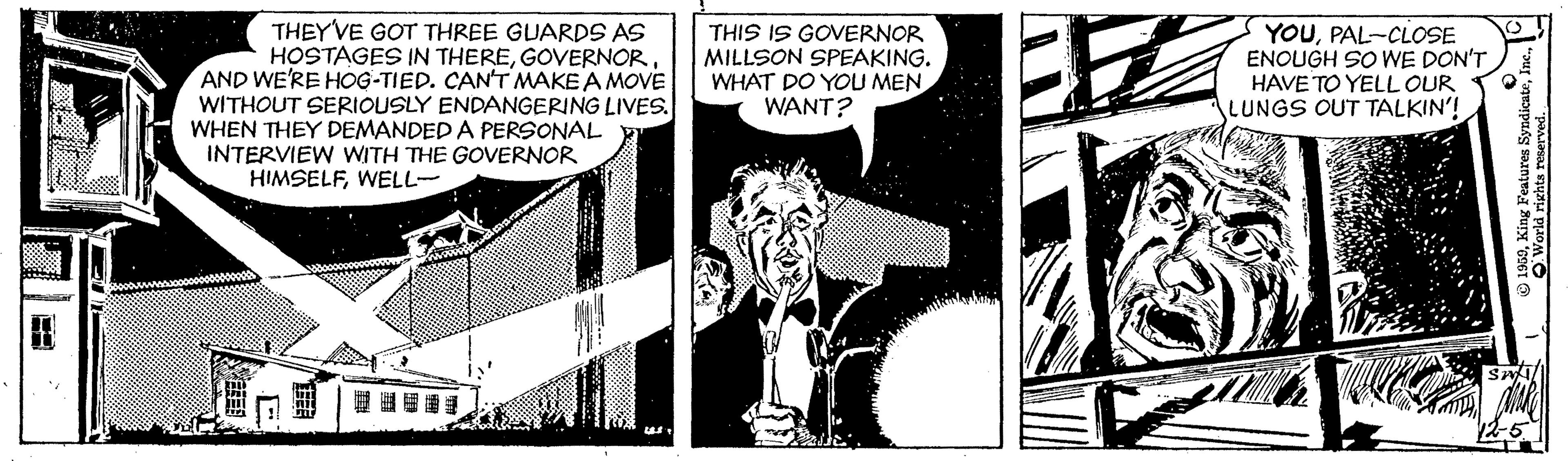 Monochrome OCR: THEYVE GOT THREE GUARDS AS HOSTAGES IN THEREAND WE'RE HOG-TIED. CANT MAKE A MOVE WITHOUT SERIOUSLY ENDANGERING LIVES. WHEN THEY DEMANDED A PERSONAL INTERVIEW WITH THE GOVERNOR HIMSELFWELL- THIS IS GOVERNOR MILLSON SPEAKING. WHAT DO YOU MEN WANT? YOUPAL-CLOSE ENOUGH SO WE DON'T HAVE TO YELL OUR LUNGS OUT TALKIN'! THEYVE GOT THREE GUARDS AS HOSTAGES IN THEREAND WE'RE HOG-TIED. CANT MAKE A MOVE WITHOUT SERIOUSLY ENDANGERING LIVES. WHEN THEY DEMANDED A PERSONAL INTERVIEW WITH THE GOVERNOR HIMSELFWELL- THIS IS GOVERNOR MILLSON SPEAKING. WHAT DO YOU MEN WANT? YOUPAL-CLOSE ENOUGH SO WE DON'T HAVE TO YELL OUR LUNGS OUT TALKIN'!