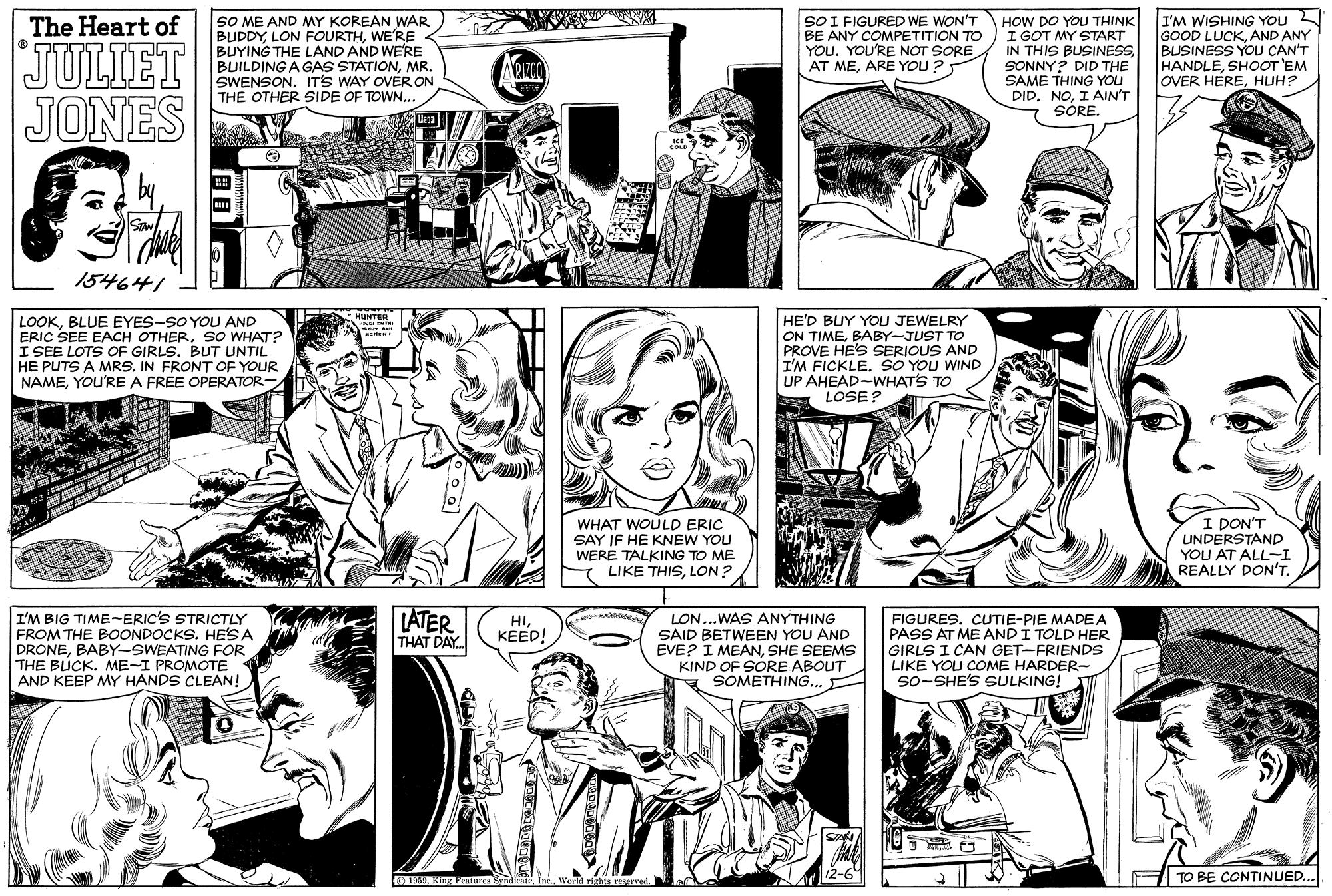Gesture OCR: SO ME AND MY KOREAN WAR BUDDYWE'RE < BUYING THE LAND AND WE'RE BUILDING A GAS STATIONMR. SWENSON. ITS WAY OER ON THE OTHER SIDE OF TOWN... SOI FIGURED WE WON'T BE ANY COMPETITION TO YOU. YOU'RE NOT SORE AT MEARE YOU? HOW DO YOU THINK I GOT MY START IN THIS BUSINESSSONNY? DID THE SAME THING YOU DID. NOI AIN'T SORE. I'M WISHING YOU GOOD LUCKAND ANY BUSINESS YOU CAN'T HANDLESHOOT 'EM OVER HEREHUH? The Heart of JULIET JONES 154641 LOOKBLUE EYES-SO YOU AND ERIC SEE EACH OTHERSO WHAT? I SEE LOTS OF GIRLS. BUT UNTIL HE PUTS A MRS. IN FRONT OF YOUR NAMEYOU'RE A FREE OPERATOR HUNTER HE'D BUY YOU JEWELRY ON TIMEBABY-JUST TO PROVE HE'S SERIOUS AND I'M FICKLE. SO YOU WIND UP AHEAD-WHATS TO LOSE? I DON'T WHAT WOULD ERIC SAY IF HE KNEW YOU WERE TALKING TO ME LIKE THISLON ? UNDERSTAND YOU AT ALL-I REALLY DON'T. LATER THAT DAY. I'M BIG TIME-ERIC'S STRICTLY FROM THE BOONDOCKS. HE'S A DRONEBABY-SWEATING FOR THE BUCK. ME-I PROMOTE AND KEEP MY HANDS CLEAN! LON...WAS ANYTHING SAID BETWEEN YOU AND EVE? I MEANSHE SEEMS KIND OF SORE ABOUT SOMETHING.. FIGURES. CUTIE-PIE MADEA PASS AT ME ANDI TOLD HER GIRLS I CAN GET-FRIENDS LIKE YOU COME HARDER- so-SHE'S SULKING! HIKEED! SOMETHING.. 12-6 |TO BE CONTINUED... 1900Ine World rights reserved. SO ME AND MY KOREAN WAR BUDDYLON FOURTHWE'RE < BUYING THE LAND AND WE'RE BUILDING A GAS STATIONMR. SWENSON. ITS WAY OER ON THE OTHER SIDE OF TOWN... SOI FIGURED WE WON'T BE ANY COMPETITION TO YOU. YOU'RE NOT SORE AT MEARE YOU? HOW DO YOU THINK I GOT MY START IN THIS BUSINESSSONNY? DID THE SAME THING YOU DID. NOI AIN'T SORE. I'M WISHING YOU GOOD LUCKAND ANY BUSINESS YOU CAN'T HANDLESHOOT 'EM OVER HEREHUH? The Heart of JULIET JONES 154641 LOOKBLUE EYES-SO YOU AND ERIC SEE EACH OTHERSO WHAT? I SEE LOTS OF GIRLS. BUT UNTIL HE PUTS A MRS. IN FRONT OF YOUR NAMEYOU'RE A FREE OPERATOR HUNTER HE'D BUY YOU JEWELRY ON TIMEBABY-JUST TO PROVE HE'S SERIOUS AND I'M FICKLE. SO YOU WIND UP AHEAD-WHATS TO LOSE? I DON'T WHAT WOULD ERIC SAY IF HE KNEW YOU WERE TALKING TO ME LIKE THISLON ? UNDERSTAND YOU AT ALL-I REALLY DON'T. LATER THAT DAY. I'M BIG TIME-ERIC'S STRICTLY FROM THE BOONDOCKS. HE'S A DRONEBABY-SWEATING FOR THE BUCK. ME-I PROMOTE AND KEEP MY HANDS CLEAN! LON...WAS ANYTHING SAID BETWEEN YOU AND EVE? I MEANSHE SEEMS KIND OF SORE ABOUT SOMETHING.. FIGURES. CUTIE-PIE MADEA PASS AT ME ANDI TOLD HER GIRLS I CAN GET-FRIENDS LIKE YOU COME HARDER- so-SHE'S SULKING! HIKEED! SOMETHING.. 12-6 |TO BE CONTINUED... 1900King Pentures SyndicteIne World rights reserved.