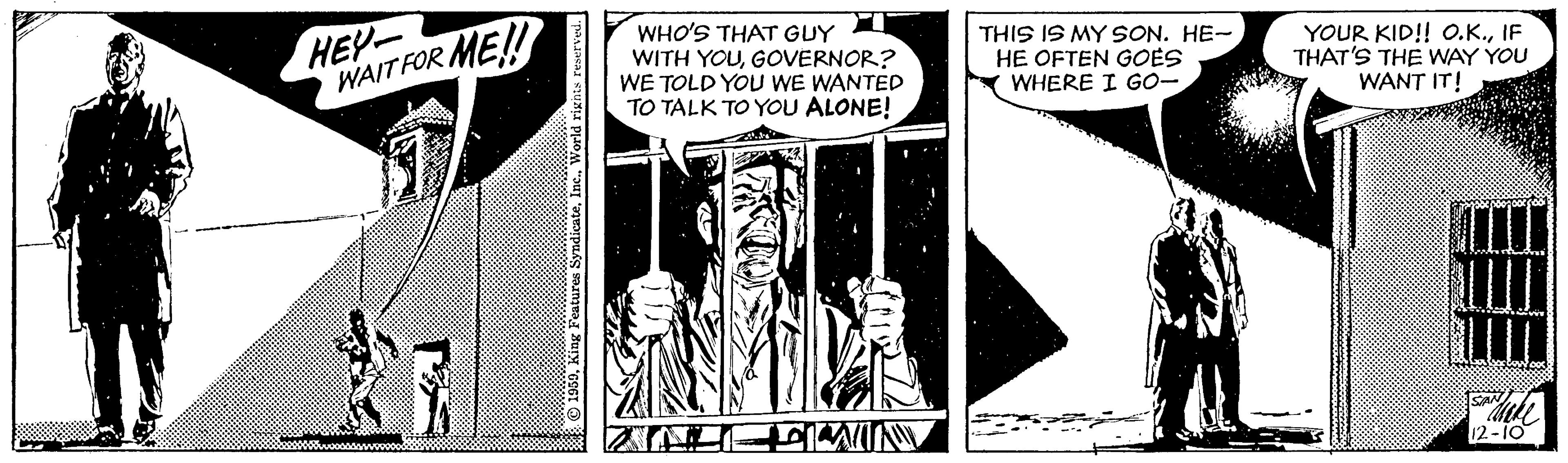 Parallel OCR: HEY- WAITFOR WHO'S THAT GUY WITH YOUGOVERNOR? WE TOLD YOU WE WANTED TO TALK TO YOU ALONE! ME!! THIS IS MY SON. HE- HE OFTEN GOES WHERE I GO- YOUR KID! O.K.IF THAT'S THE WAY YOU WANT IT! 12-10 HEY- WAITFOR WHO'S THAT GUY WITH YOUGOVERNOR? WE TOLD YOU WE WANTED TO TALK TO YOU ALONE! ME!! THIS IS MY SON. HE- HE OFTEN GOES WHERE I GO- YOUR KID! O.K.IF THAT'S THE WAY YOU WANT IT! 12-10