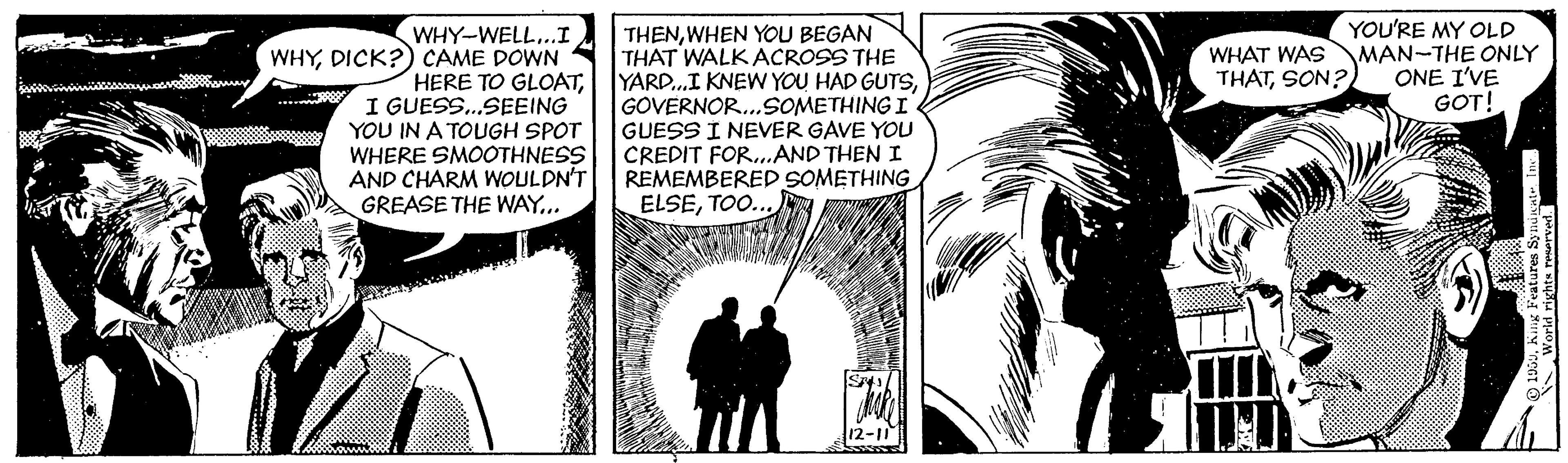 Art OCR: WHY-WELL...I WHYDICK?) CAME DOWN HERE TO GLOATI GUESS.SEEING YOU IN A TOUGH SPOT WHERE SMOOTHNESS AND CHARM WOULDN'T GREASE THE WAY... | THENWHEN YOU BEGAN THAT WALK ACROSS THE YARD.I KNEW YOU HAD GUTSGOVERNOR.SOMETHING I GUESS I NEVER GAVE YOU CREDIT FOR..AND THEN I REMEMBERED SOMETHING ELSETOO. YOU'RE MY OLD MAN-THE ONLY ONE I'VE GOT! WHAT WAS THATSON? 12-11 WHY-WELL...I WHYDICK?) CAME DOWN HERE TO GLOATI GUESS.SEEING YOU IN A TOUGH SPOT WHERE SMOOTHNESS AND CHARM WOULDN'T GREASE THE WAY... | THENWHEN YOU BEGAN THAT WALK ACROSS THE YARD.I KNEW YOU HAD GUTSGOVERNOR.SOMETHING I GUESS I NEVER GAVE YOU CREDIT FOR..AND THEN I REMEMBERED SOMETHING ELSETOO. YOU'RE MY OLD MAN-THE ONLY ONE I'VE GOT! WHAT WAS THATSON? 12-11