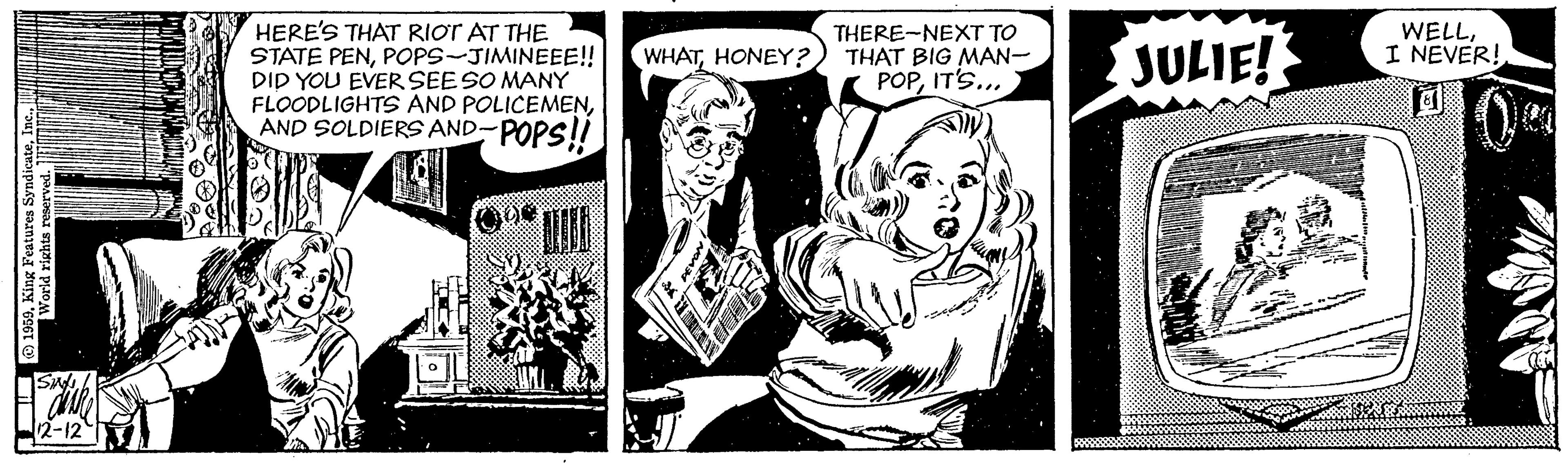 Comic book OCR: HERE'S THAT RIOT AT THE STATE PENPOPS-JIMINEEE!! DID YOU EVER SEESO MANY FLOODLIGHTS AND POLICEMENAND SOLDIERS AND-POPS!! THERE-NEXT TO THAT BIG MAN- POPIT'S... JULIE! WELLI NEVER! WHATHONEY? 12-12 HERE'S THAT RIOT AT THE STATE PENPOPS-JIMINEEE!! DID YOU EVER SEESO MANY FLOODLIGHTS AND POLICEMENAND SOLDIERS AND-POPS!! THERE-NEXT TO THAT BIG MAN- POPIT'S... JULIE! WELLI NEVER! WHATHONEY? 12-12