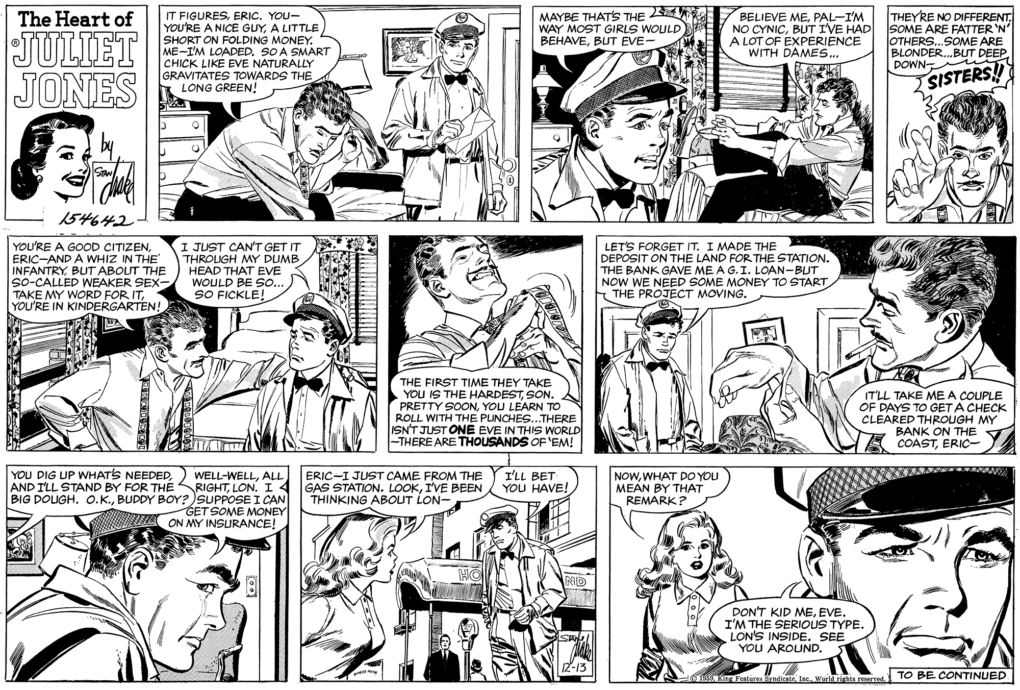 Publication OCR: MAYBE THAT'S THE WAY MOST GIRLS WOULD BEHAVEBUT EVE- BELIEVE MEPAL-I'M NO CYNICBUT I'VE HAD SOME ARE FATTER 'N A LOT OF EXPERIENCE WITH DAMES.. THEYRE NO DIFFERENT. IT FIGURESERIC. YOU- YOU'RE A NICE GUYA LITTLE SHORT ON FOLDING MONEY. ME-I'M LOADEDSO A SMART CHICK LIKE EVE NATURALLY GRAVITATES TOWARDS THE LONG GREEN! The Heart of JULIET JONES OTHERS..SOME ARE BLONDER.BUT DEEP DOWNSISTERS!! 154642 YOU'RE A GOOD CITIZENERIC-AND A WHIZ IN THE INFANTRYBUT ABOUT THE So-CALLED WEAKER SEX- TAKE MY WORD FOR ITYOU'RE IN KINDERGARTEN! I JUST CAN'T GET IT THROLUGH MY DUMB HEAD THAT EVE WOULD BE sO. SO FICKLE! LET'S FORGET IT. I MADE THE DEPOSIT ON THE LAND FOR THE STATION. THE BANK GAVE ME A G.I. LOAN-BUT NOW WE NEED SOME MONEY TO START THE PROJECT MOVING. THE FIRST TIME THEY TAKE YOU IS THE HARDESTSON. PRETTY SONYOU LEARN TO ROLL WITH THE PUNCHES...THERE ISN'T JUST ONE EVE IN THIS WORLD -THERE ARE THOUSANDS OF'EM! IT'LL TAKE MEA COUPLE OF DAYS TO GET A CHECK CLEARED THROUGH MY BANK ON THE COASTERIC- YOU DIG UP WHATS NEEDEDI'LL BET YOU HAVE! WELL-WELLALL AND I'LL STAND BY FOR THERIGHTLON. I4 BIG DOUGH. O.K.BUDDY BOY? SUPPOSE I CAN GET SOME MONEY ON MY INSURANCE! ERIC-I JUST CAME FROM THE GAS STATION. LOOKI'VE BEEN THINKING ABOUT LON- NOWWHAT DO YOU MEAN BY THAT REMARK? PON'T KID MEI'M THE SERIOUS TYPE. LON'S INSIDE. SEE YOU AROUND. ANKn Featires ByndicsteInc. World righta reserved. TO BE CONTINUED MAYBE THAT'S THE WAY MOST GIRLS WOULD BEHAVEBUT EVE- BELIEVE MEPAL-I'M NO CYNICBUT I'VE HAD SOME ARE FATTER 'N A LOT OF EXPERIENCE WITH DAMES.. THEYRE NO DIFFERENT. IT FIGURESERIC. YOU- YOU'RE A NICE GUYA LITTLE SHORT ON FOLDING MONEY. ME-I'M LOADEDSO A SMART CHICK LIKE EVE NATURALLY GRAVITATES TOWARDS THE LONG GREEN! The Heart of JULIET JONES OTHERS..SOME ARE BLONDER.BUT DEEP DOWNSISTERS!! 154642 YOU'RE A GOOD CITIZENERIC-AND A WHIZ IN THE INFANTRYBUT ABOUT THE So-CALLED WEAKER SEX- TAKE MY WORD FOR ITYOU'RE IN KINDERGARTEN! I JUST CAN'T GET IT THROLUGH MY DUMB HEAD THAT EVE WOULD BE sO. SO FICKLE! LET'S FORGET IT. I MADE THE DEPOSIT ON THE LAND FOR THE STATION. THE BANK GAVE ME A G.I. LOAN-BUT NOW WE NEED SOME MONEY TO START THE PROJECT MOVING. THE FIRST TIME THEY TAKE YOU IS THE HARDESTSON. PRETTY SONYOU LEARN TO ROLL WITH THE PUNCHES...THERE ISN'T JUST ONE EVE IN THIS WORLD -THERE ARE THOUSANDS OF'EM! IT'LL TAKE MEA COUPLE OF DAYS TO GET A CHECK CLEARED THROUGH MY BANK ON THE COASTERIC- YOU DIG UP WHATS NEEDEDI'LL BET YOU HAVE! WELL-WELLALL AND I'LL STAND BY FOR THERIGHTLON. I4 BIG DOUGH. O.K.BUDDY BOY? SUPPOSE I CAN GET SOME MONEY ON MY INSURANCE! ERIC-I JUST CAME FROM THE GAS STATION. LOOKI'VE BEEN THINKING ABOUT LON- NOWWHAT DO YOU MEAN BY THAT REMARK? PON'T KID MEI'M THE SERIOUS TYPE. LON'S INSIDE. SEE YOU AROUND. ANKn Featires ByndicsteInc. World righta reserved. TO BE CONTINUED