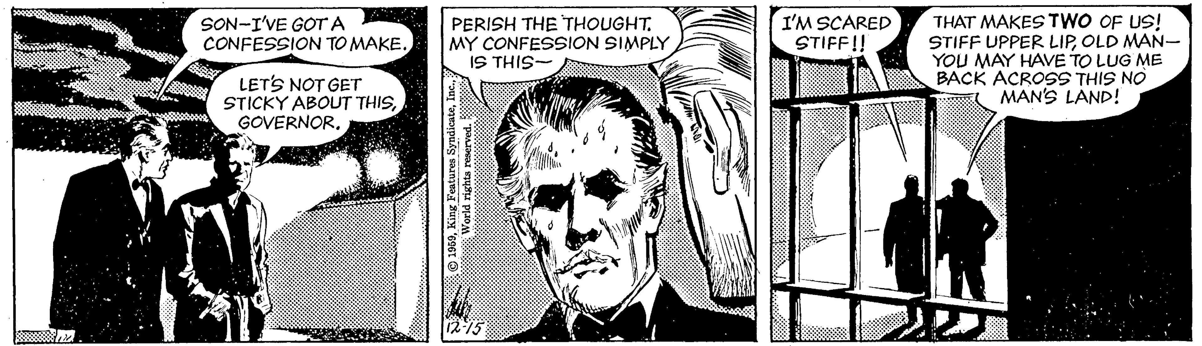 Art OCR: THAT MAKES TWO OF US! STIFF UPPER LIPOLD MAN- YOU MAY HAVE TO LUG ME BACK ACROSS THIS NO MAN'S LAND! SON-I'VE GOT A CONFESSION TO MAKE. PERISH THE THOUGHTMY CONFESSION SIMPLY IS THIS- I'M SCARED STIFF!! LETS NOT GET STICKY ABOUT THISGOVERNOR. © 1959THAT MAKES TWO OF US! STIFF UPPER LIPOLD MAN- YOU MAY HAVE TO LUG ME BACK ACROSS THIS NO MAN'S LAND! SON-I'VE GOT A CONFESSION TO MAKE. PERISH THE THOUGHTMY CONFESSION SIMPLY IS THIS- I'M SCARED STIFF!! LETS NOT GET STICKY ABOUT THISGOVERNOR. © 1959King Features Syndicate