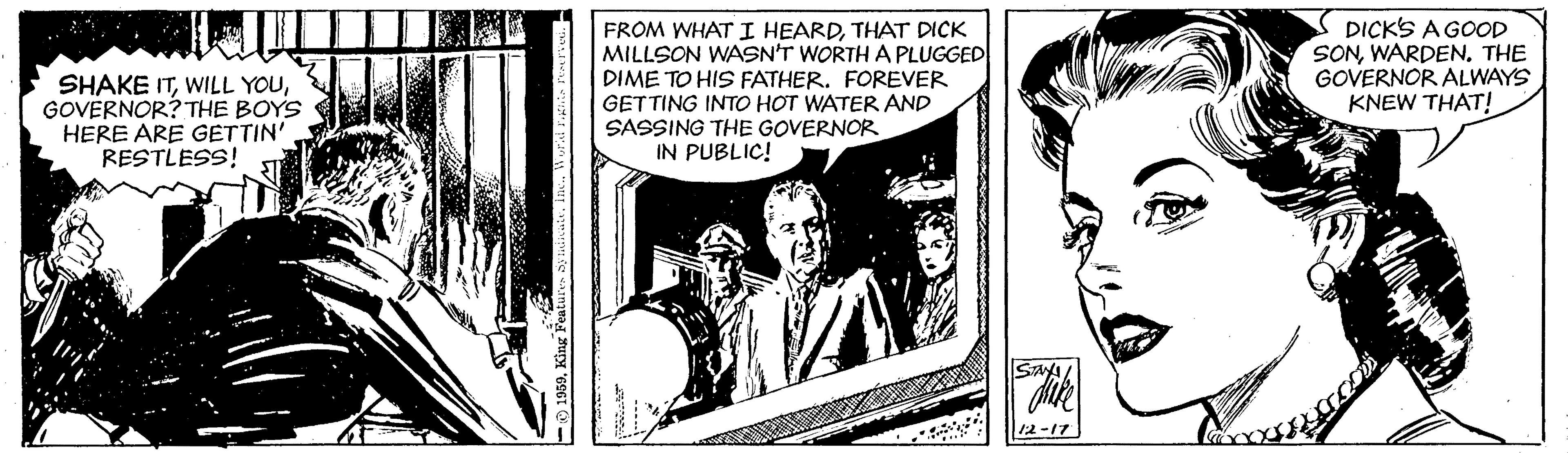 Publication OCR: SHAKE ITGOVERNOR? THE BOYS HERE ARE GETTIN' RESTLESS! FROM WHAT I HEARDTHAT DICK MILLSON WASN'T WORTH A PLUGGED DIME TO HIS FATHER. FOREVER GETTING INTO HOT WATER AND SASSING THE GOVERNOR IN PUBLIC! DICK'S A GOOD SONTHE GOVERNOR ALWAYS KNEW THAT! 12-17 SHAKE ITWILL YOUGOVERNOR? THE BOYS HERE ARE GETTIN' RESTLESS! FROM WHAT I HEARDTHAT DICK MILLSON WASN'T WORTH A PLUGGED DIME TO HIS FATHER. FOREVER GETTING INTO HOT WATER AND SASSING THE GOVERNOR IN PUBLIC! DICK'S A GOOD SONTHE GOVERNOR ALWAYS KNEW THAT! 12-17
