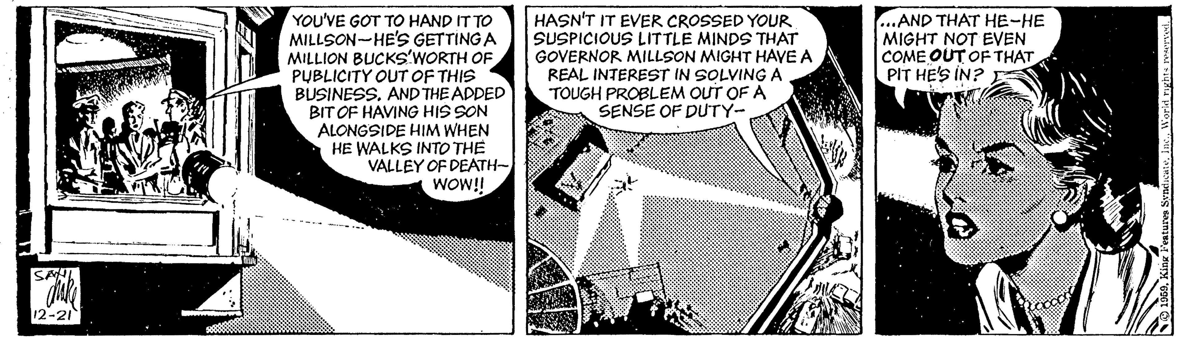 Art OCR: HASN'T IT EVER CROSSED YOUR SUSPICIOUS LITTLE MINDS THAT GOVERNOR MILLSON MIGHT HAVE A REAL INTEREST IN SOLVING A TOUGH PROBLEM OUT OF A SENSE OF DUTY- ...AND THAT HE-HE MIGHT NOT EVEN COME OUT OF THAT PIT HE'S IN? YOU'VE GOT TO HAND IT TO MILLSON-HE'S GETTING A MILLION BUCKS'WORTH OF PUBLICITY OUT OF THIS BUSINESS. AND THE ADDED BIT OF HAVING HIS SON ALONGSIDE HIM WHEN HE WALKS INTO THE VALLEY OF DEATH- WOW! SAL 12-21 HASN'T IT EVER CROSSED YOUR SUSPICIOUS LITTLE MINDS THAT GOVERNOR MILLSON MIGHT HAVE A REAL INTEREST IN SOLVING A TOUGH PROBLEM OUT OF A SENSE OF DUTY- ...AND THAT HE-HE MIGHT NOT EVEN COME OUT OF THAT PIT HE'S IN? YOU'VE GOT TO HAND IT TO MILLSON-HE'S GETTING A MILLION BUCKS'WORTH OF PUBLICITY OUT OF THIS BUSINESS. AND THE ADDED BIT OF HAVING HIS SON ALONGSIDE HIM WHEN HE WALKS INTO THE VALLEY OF DEATH- WOW! SAL 12-21