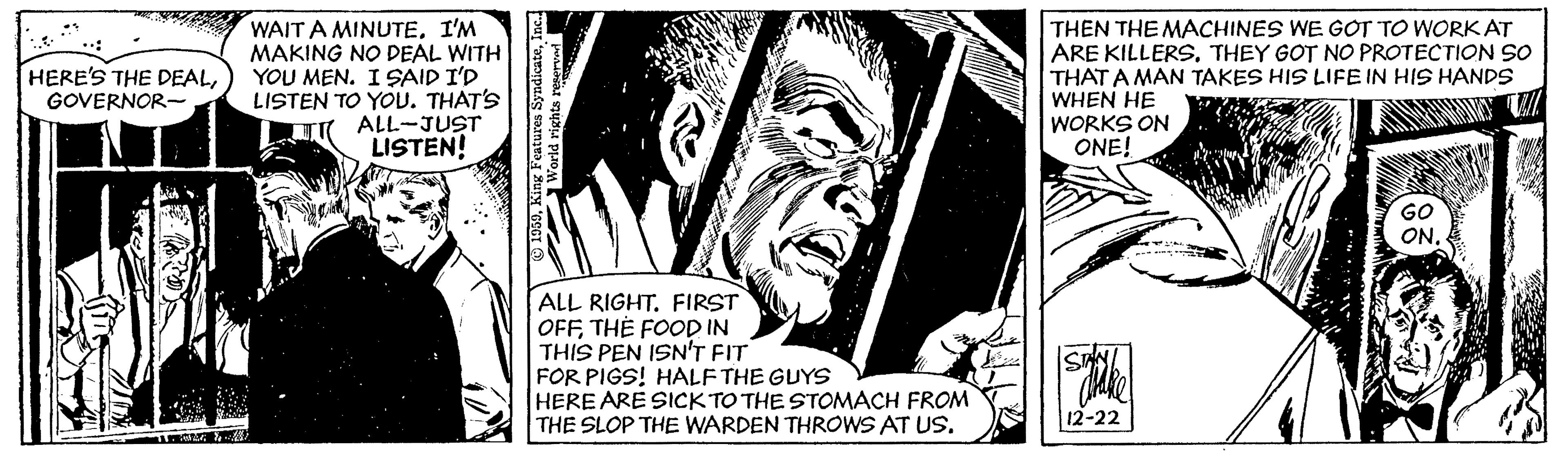 Comics OCR: WAIT A MINUTEI'M MAKING NO DEAL WITH YOU MEN. ISAID I'D LISTEN TO YOU. THAT'S ALL-JUST LISTEN! THEN THE MACHINES WE GOT TO WORK AT ARE KILLERSTHEY GOT NO PROTECTION SO THAT A MAN TAKES HIS LIFE IN HIS HANDS WHEN HE WORKS ON ONE! HERE'S THE DEALGOVERNOR- ALL RIGHT. FIRST OFFTHE FOOD IN THIS PEN ISN'T FIT FOR PIGS! HALF THE GUYS HERE ARE SICK TO THE STOMACH FROM THE SLOP THE WARDEN THROWS AT US. 12-22 ? O30In WAIT A MINUTEI'M MAKING NO DEAL WITH YOU MEN. ISAID I'D LISTEN TO YOU. THAT'S ALL-JUST LISTEN! THEN THE MACHINES WE GOT TO WORK AT ARE KILLERSTHEY GOT NO PROTECTION SO THAT A MAN TAKES HIS LIFE IN HIS HANDS WHEN HE WORKS ON ONE! HERE'S THE DEALGOVERNOR- ALL RIGHT. FIRST OFFTHE FOOD IN THIS PEN ISN'T FIT FOR PIGS! HALF THE GUYS HERE ARE SICK TO THE STOMACH FROM THE SLOP THE WARDEN THROWS AT US. 12-22 ? O30Kin atur Syndicate