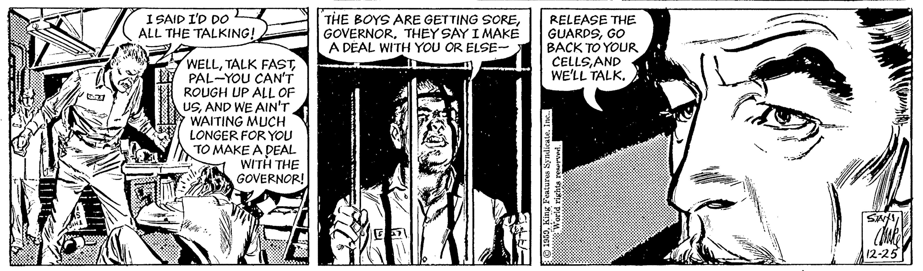 Publication OCR: I SAID I'D D0 ALL THE TALKING! THE BOYS ARE GETTING SORETHEY SAY I MAKE A DÉAL WITH YOU OR ELSE- RELEASE THE GUARDSGO BACK TO YOUR CELLSAND WE'LL TALK. WELLPAL-YOU CAN'T ROUGH UP ALL OF USAND WE AIN'T WAITING MUCH LONGER FOR YOU TO MAKE A DEAL WITH THE GOVERNOR! 12-25 I SAID I'D D0 ALL THE TALKING! THE BOYS ARE GETTING SORETHEY SAY I MAKE A DÉAL WITH YOU OR ELSE- RELEASE THE GUARDSGO BACK TO YOUR CELLSAND WE'LL TALK. WELLTALK FASTPAL-YOU CAN'T ROUGH UP ALL OF USAND WE AIN'T WAITING MUCH LONGER FOR YOU TO MAKE A DEAL WITH THE GOVERNOR! 12-25