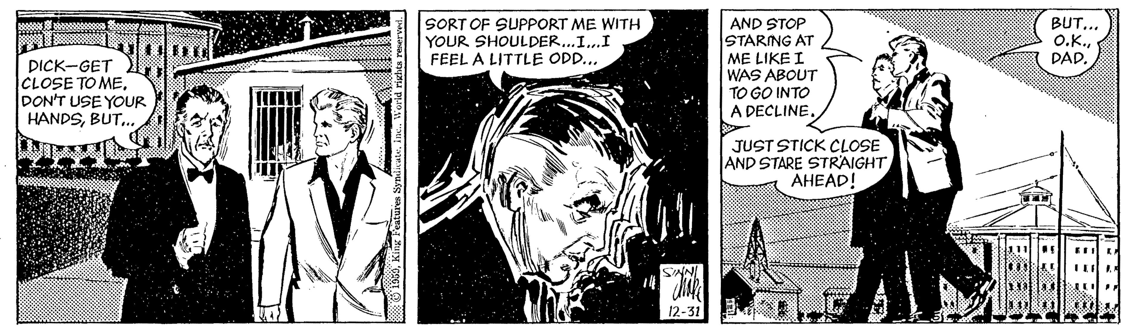 Comic book OCR: SORT OF SUPPORT ME WITH YOUR SHOULDER...I..I FEEL A LITTLE ODD... AND STOP STARING AT ME LIKE I WAS ABOUT BUT... O.K.DAD. DICK-GET CLOSE TO MEDON'T USE YOUR HANDSBUT.. TO GO INTO A DECLINEJUST STICK CLOSE AND STARE STRAIGHT AHEAD! SNNI 12-31 O 1950Ine. World rixhts SORT OF SUPPORT ME WITH YOUR SHOULDER...I..I FEEL A LITTLE ODD... AND STOP STARING AT ME LIKE I WAS ABOUT BUT... O.K.DAD. DICK-GET CLOSE TO MEDON'T USE YOUR HANDSBUT.. TO GO INTO A DECLINEJUST STICK CLOSE AND STARE STRAIGHT AHEAD! SNNI 12-31 O 1950King Features SyndicateIne. World rixhts
