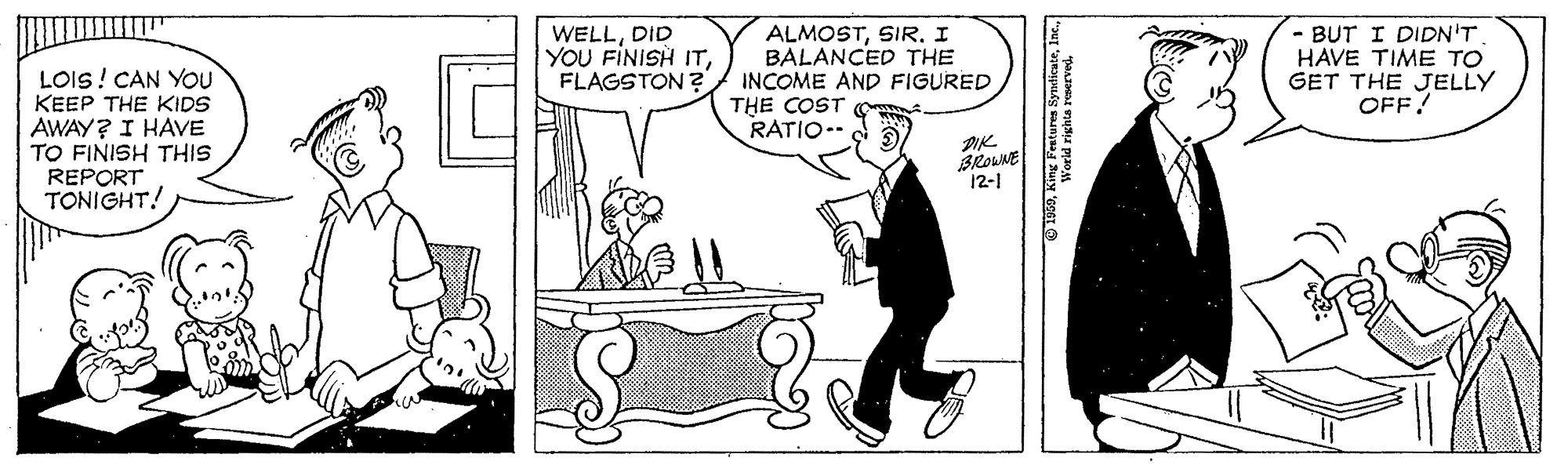 Conversation OCR: LOIS! CAN YOU KEEP THE KIDS AWAY? I HAVE TO FINISH THIS REPORT TONIGHT! WELLDID YOU FINISH ITFLAGSTON ? ALMOSTSIR I BALANCED THE INCOME AND FIGURED THE COST RATIO-- - BUT I DIDN'T HAVE TIME TO GET THE JELLY OFF! DIK BROUNE 12-1 LOIS! CAN YOU KEEP THE KIDS AWAY? I HAVE TO FINISH THIS REPORT TONIGHT! WELLDID YOU FINISH ITFLAGSTON ? ALMOSTSIR I BALANCED THE INCOME AND FIGURED THE COST RATIO-- - BUT I DIDN'T HAVE TIME TO GET THE JELLY OFF! DIK BROUNE 12-1