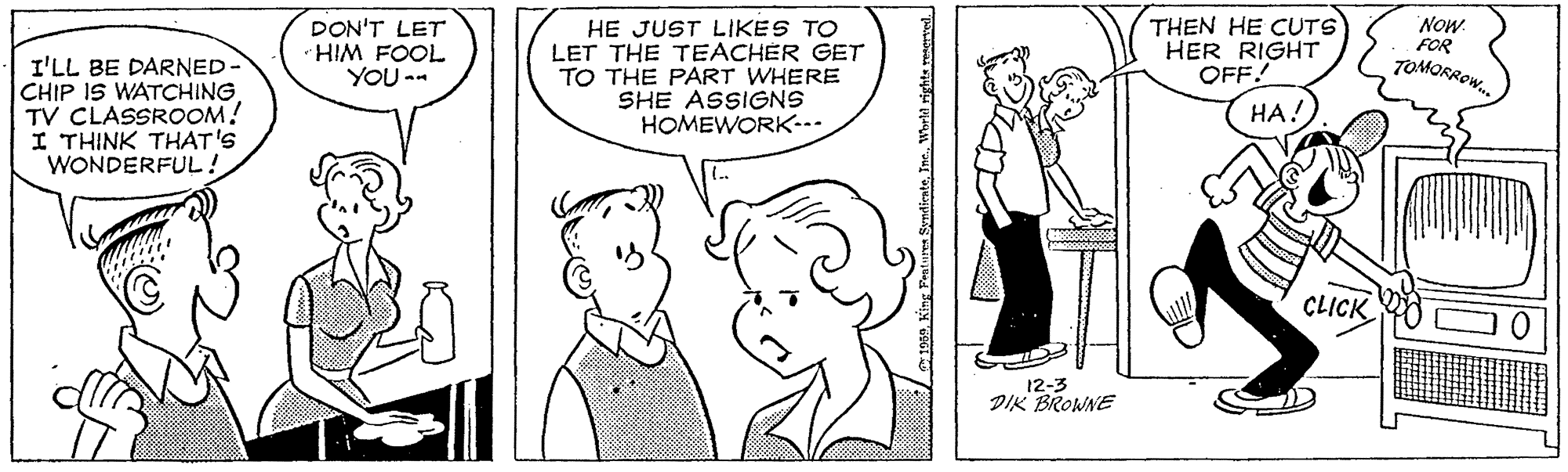 Jaw OCR: I'LL BE DARNED- CHIP IS WATCHING. TV CLASSROOM! I THINK THAT'S WONDERFUL! DON'T LET HIM FOOL YOU -- HE JUST LIKES TO LET THE TEACHER GET TO THE PART WHERE SHE ASSIGNS HOMEWORK-- THEN HE CUTS HER RIGHT OFF! Now. FOR TOMORROW. HA! CLICK 12-3 DIK BROWNE I'LL BE DARNED- CHIP IS WATCHING. TV CLASSROOM! I THINK THAT'S WONDERFUL! DON'T LET HIM FOOL YOU -- HE JUST LIKES TO LET THE TEACHER GET TO THE PART WHERE SHE ASSIGNS HOMEWORK-- THEN HE CUTS HER RIGHT OFF! Now. FOR TOMORROW. HA! CLICK 12-3 DIK BROWNE
