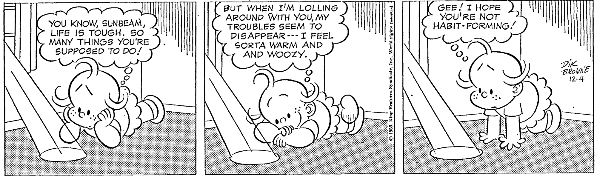 Line OCR: GEE! I HOPE YOU'RE NOT HABIT-FORMING! YOU KNOWLIFE IS TOUGH. S0 MÁNY THINGS YOU'RE SUPPOSED TO DO! BUT WHEN I'M LOLLING AROUND WITH YOUMY TROUBLES SEEM TO DISAPPEAR I FEEL SORTA WARM AND AND WOOZY. DiK BROUNE 12-4 GEE! I HOPE YOU'RE NOT HABIT-FORMING! YOU KNOWLIFE IS TOUGH. S0 MÁNY THINGS YOU'RE SUPPOSED TO DO! BUT WHEN I'M LOLLING AROUND WITH YOUMY TROUBLES SEEM TO DISAPPEAR I FEEL SORTA WARM AND AND WOOZY. DiK BROUNE 12-4