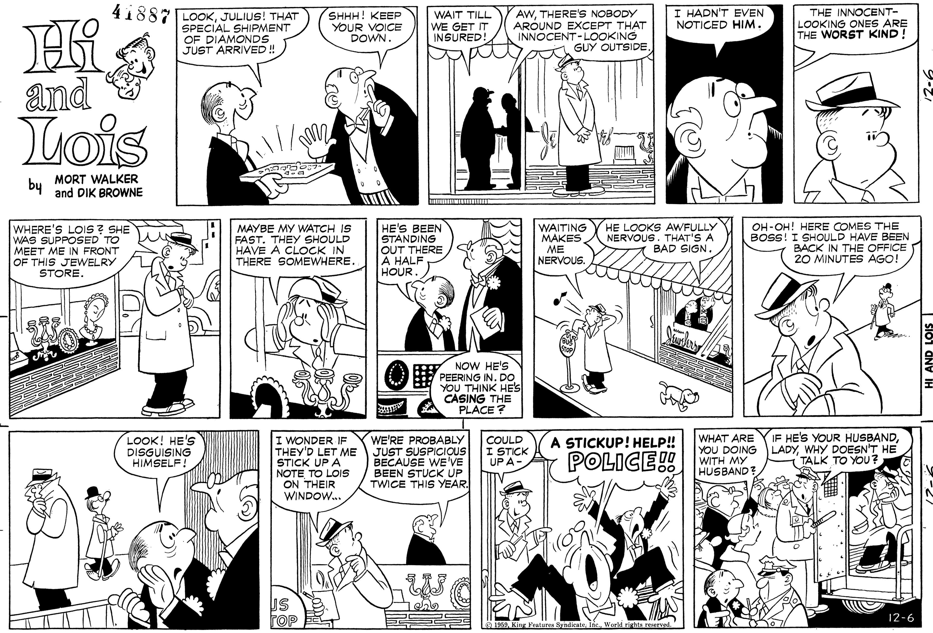 Organism OCR: 41887 LOOKJULIUS! THAT SPECIAL SHIPMENT OF DIAMONDS JUST ARRIVED ! THE INNOCENT- LOOKING ONES ARE THE WORST KIND! I HADN'T EVEN NOTICED HIM. SHHH! KEEP YOUR VOICE DOWN. WAIT TILL WE GET IT INSURED! AWTHERE'S NOBODY AROUND EXCEPT THAT INNOCENT-LOOKING GUY OUTSIDEand Lois by MORT WALKER and DIK BROWNE WHERE'S LOIS ? SHE WAS SUPPOSED TO MEET ME IN FRONT OF THIS JEWELRY STORE. MAYBE MY WATCH IS FAST. THEY SHOULD HAVE A CLOCK IN THERE SOMEWHERE. HE'S BEEN STANDING OUT THERE A HALF HOUR WAITING MAKES ME NERVOUS. HE LOOKS AWFULLY NERVOUS. THAT'S A BAD SIGN. OH-OH! HERE COMES THE BOSS! I SHOULD HAVE BEEN BACK IN THE OFFICE 20 MINUTES AGO! NOW HE'S PEERING IN. DO YOU THINK HE'S CASING THE PLACE ? IF HE'S YOUR HUSBANDWHY DOESN'T HE TALK TO YOU? WE'RE PROBABLY LOOK! HE'S DISGUISING HIMSELF! I WONDER IF THEY'D LET ME JUST SUSPICIOUS STICK UP A NOTE TO LOIS ON THEIR WINDOW. WHAT ARE YOU DOING WITH MY HUSBAND? COULD I STICK UP A- A STICKUP! HELP! BECAUSE WE'VE BEEN STUCK UP TWICE THIS YEAR. POLICE! FOP 12-6 1959Inc World rights resrved. 41887 LOOKJULIUS! THAT SPECIAL SHIPMENT OF DIAMONDS JUST ARRIVED ! THE INNOCENT- LOOKING ONES ARE THE WORST KIND! I HADN'T EVEN NOTICED HIM. SHHH! KEEP YOUR VOICE DOWN. WAIT TILL WE GET IT INSURED! AWTHERE'S NOBODY AROUND EXCEPT THAT INNOCENT-LOOKING GUY OUTSIDEand Lois by MORT WALKER and DIK BROWNE WHERE'S LOIS ? SHE WAS SUPPOSED TO MEET ME IN FRONT OF THIS JEWELRY STORE. MAYBE MY WATCH IS FAST. THEY SHOULD HAVE A CLOCK IN THERE SOMEWHERE. HE'S BEEN STANDING OUT THERE A HALF HOUR WAITING MAKES ME NERVOUS. HE LOOKS AWFULLY NERVOUS. THAT'S A BAD SIGN. OH-OH! HERE COMES THE BOSS! I SHOULD HAVE BEEN BACK IN THE OFFICE 20 MINUTES AGO! NOW HE'S PEERING IN. DO YOU THINK HE'S CASING THE PLACE ? IF HE'S YOUR HUSBANDWHY DOESN'T HE TALK TO YOU? WE'RE PROBABLY LOOK! HE'S DISGUISING HIMSELF! I WONDER IF THEY'D LET ME JUST SUSPICIOUS STICK UP A NOTE TO LOIS ON THEIR WINDOW. WHAT ARE YOU DOING WITH MY HUSBAND? COULD I STICK UP A- A STICKUP! HELP! BECAUSE WE'VE BEEN STUCK UP TWICE THIS YEAR. POLICE! FOP 12-6 1959King Fratures SyndicatoInc World rights resrved.