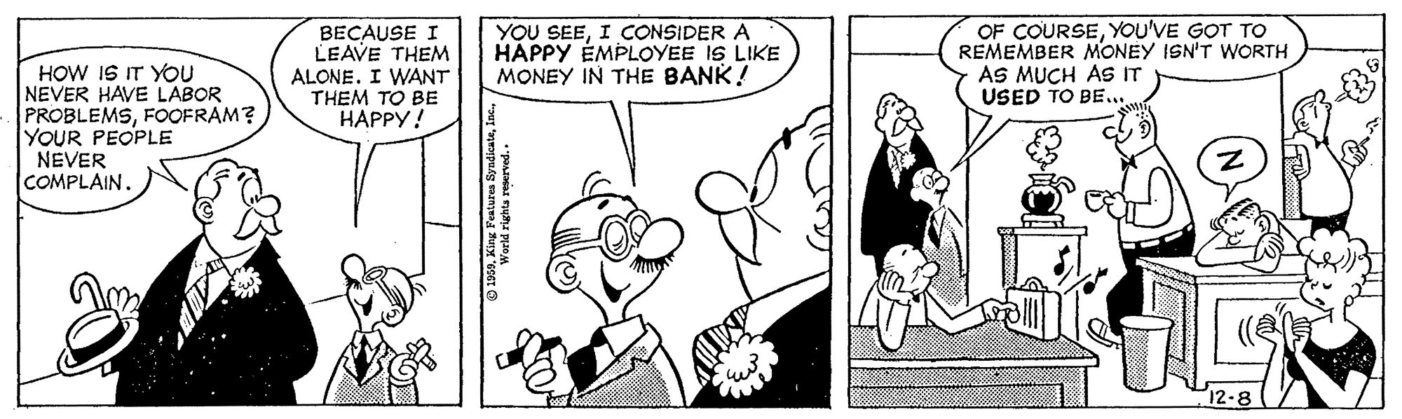 Font OCR: HOW IS IT YOU NEVER HAVE LABOR PROBLEMSFOOFRAM? YOUR PEOPLE NEVER COMPLAIN. BECAUSE I LEAVE THEM ALONE. I WANT THEM TO BE HAPPY! YOU SEEI CONSIDER A HAPPY ÉMPLOYEE IS LIKE MONEY IN THE BANK! OF COURSEYOU'VE GOT TO REMEMBER MONEY ISN'T WORTH AS MUCH AS IT USED TO BE... 12-8 HOW IS IT YOU NEVER HAVE LABOR PROBLEMSFOOFRAM? YOUR PEOPLE NEVER COMPLAIN. BECAUSE I LEAVE THEM ALONE. I WANT THEM TO BE HAPPY! YOU SEEI CONSIDER A HAPPY ÉMPLOYEE IS LIKE MONEY IN THE BANK! OF COURSEYOU'VE GOT TO REMEMBER MONEY ISN'T WORTH AS MUCH AS IT USED TO BE... 12-8