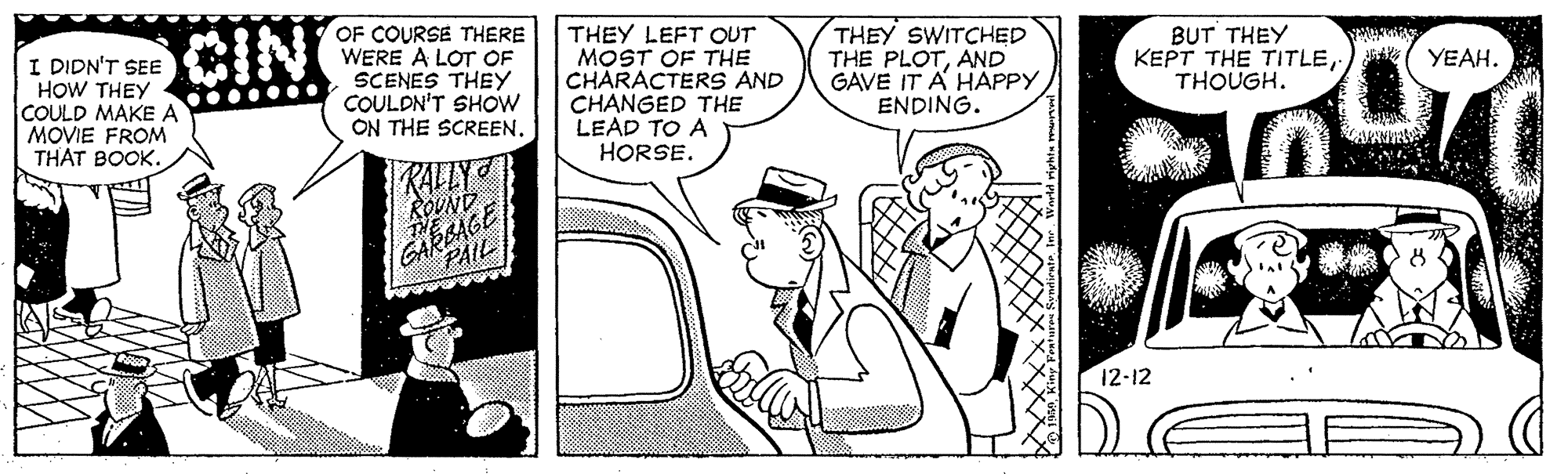 Rectangle OCR: I DIDN'T SEE HOW THEY COULD MAKE A MOVIE FROM THAT BOOK. CIN OF COURSE THERE WERE A LOT OF SCENES THEY COULDN'T SHOW ON THE SCREEN. THEY LEFT OUT MOST OF THE CHARACTERS AND CHANGED THE LEAD TO A HORSE. THEY SWITCHED THE PLOTAND GAVE IT A HAPPY ENDING. BUT THEY KEPT THE TITLETHOUGH. YEAH. RALLY ROUND GAREAGE PAIL 12-12 I DIDN'T SEE HOW THEY COULD MAKE A MOVIE FROM THAT BOOK. CIN OF COURSE THERE WERE A LOT OF SCENES THEY COULDN'T SHOW ON THE SCREEN. THEY LEFT OUT MOST OF THE CHARACTERS AND CHANGED THE LEAD TO A HORSE. THEY SWITCHED THE PLOTAND GAVE IT A HAPPY ENDING. BUT THEY KEPT THE TITLETHOUGH. YEAH. RALLY ROUND GAREAGE PAIL 12-12