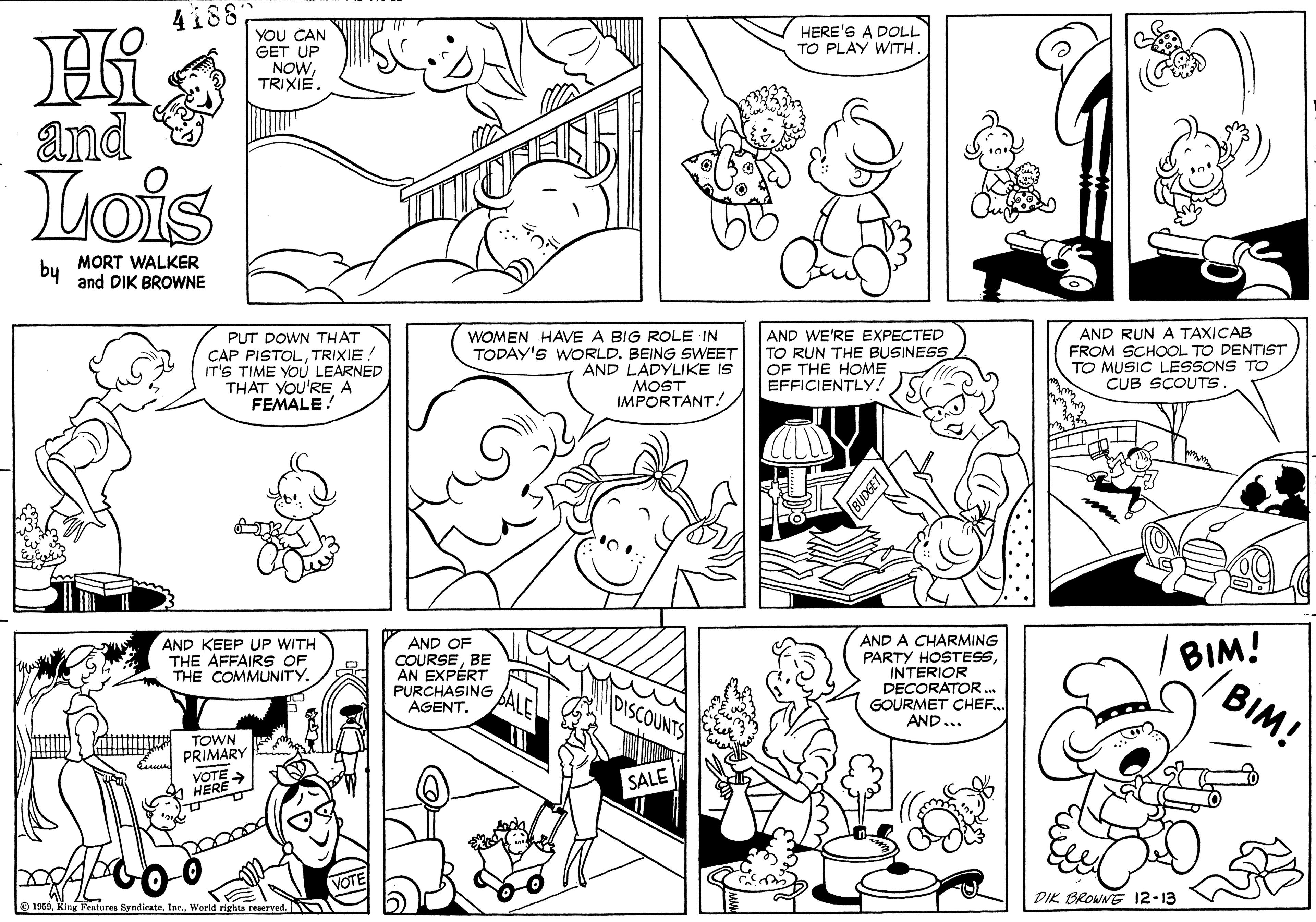 Organ OCR: 4188 YOU CAN GET UP NOWTRIXIE. HERE'S A DOLL TO PLAY WITH. Hi and Lois by MORT WALKER and DIK BROWNE PUT DOWN THAT CAP PISTOLTRIXIE! IT'S TIME YO? LEARNED THAT YOU'RE A FEMALE! WOMEN HAVE A BIG ROLE IN TODAY'S WORLD. BEING SWEET AND LADYLIKE IS MOST IMPORTANT! AND WE'RE EXPECTED TO RUN THE BUSINESS OF THE HOME EFFICIENTLY! AND RUN A TAXICAB FROM SCHOOL TO DENTIST TO MUSIC LESSONS TO CUB SCOUTS AND A CHARMING PARTY HOSTES INTERIOR DECORATOR. GOURMET CHEF. AND... BIM! BIM! AND KEEP UP WITH THE AFFAIRS OF THE COMMUNITY. AND OF COURSEBE AN EXPÉRT PURCHASING AGENT. TOWN PRIMARY VOTE HERE SALE DIK BROWNE 12-13 O 1959World rights reaerved. 4188 YOU CAN GET UP NOWTRIXIE. HERE'S A DOLL TO PLAY WITH. Hi and Lois by MORT WALKER and DIK BROWNE PUT DOWN THAT CAP PISTOLTRIXIE! IT'S TIME YO? LEARNED THAT YOU'RE A FEMALE! WOMEN HAVE A BIG ROLE IN TODAY'S WORLD. BEING SWEET AND LADYLIKE IS MOST IMPORTANT! AND WE'RE EXPECTED TO RUN THE BUSINESS OF THE HOME EFFICIENTLY! AND RUN A TAXICAB FROM SCHOOL TO DENTIST TO MUSIC LESSONS TO CUB SCOUTS AND A CHARMING PARTY HOSTES INTERIOR DECORATOR. GOURMET CHEF. AND... BIM! BIM! AND KEEP UP WITH THE AFFAIRS OF THE COMMUNITY. AND OF COURSEBE AN EXPÉRT PURCHASING AGENT. TOWN PRIMARY VOTE HERE SALE DIK BROWNE 12-13 O 1959King Features SyndicateWorld rights reaerved.