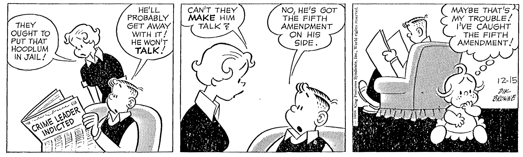 Organism OCR: THEY OUGHT TO PUT THAT HOODLUM IN JAIL! HE'LL PROBABLY GET AWAY WITH IT! HE WON'T TALK. CAN'T THEY MAKE HIM TALK ? NOHE'S GOT THE FIFTH AMENDMENT ON HIS SIDE. MAYBE THAT's: MY TROUBLE! I'VE CAUGHT THE FIFTH AMENDMENT! 12-15 DIK BROWNE CRIME LEADER INDICTED ?! Fentares SyndicateWorld riglt THEY OUGHT TO PUT THAT HOODLUM IN JAIL! HE'LL PROBABLY GET AWAY WITH IT! HE WON'T TALK. CAN'T THEY MAKE HIM TALK ? NOHE'S GOT THE FIFTH AMENDMENT ON HIS SIDE. MAYBE THAT's: MY TROUBLE! I'VE CAUGHT THE FIFTH AMENDMENT! 12-15 DIK BROWNE CRIME LEADER INDICTED ? ! Fentares SyndicateWorld riglt