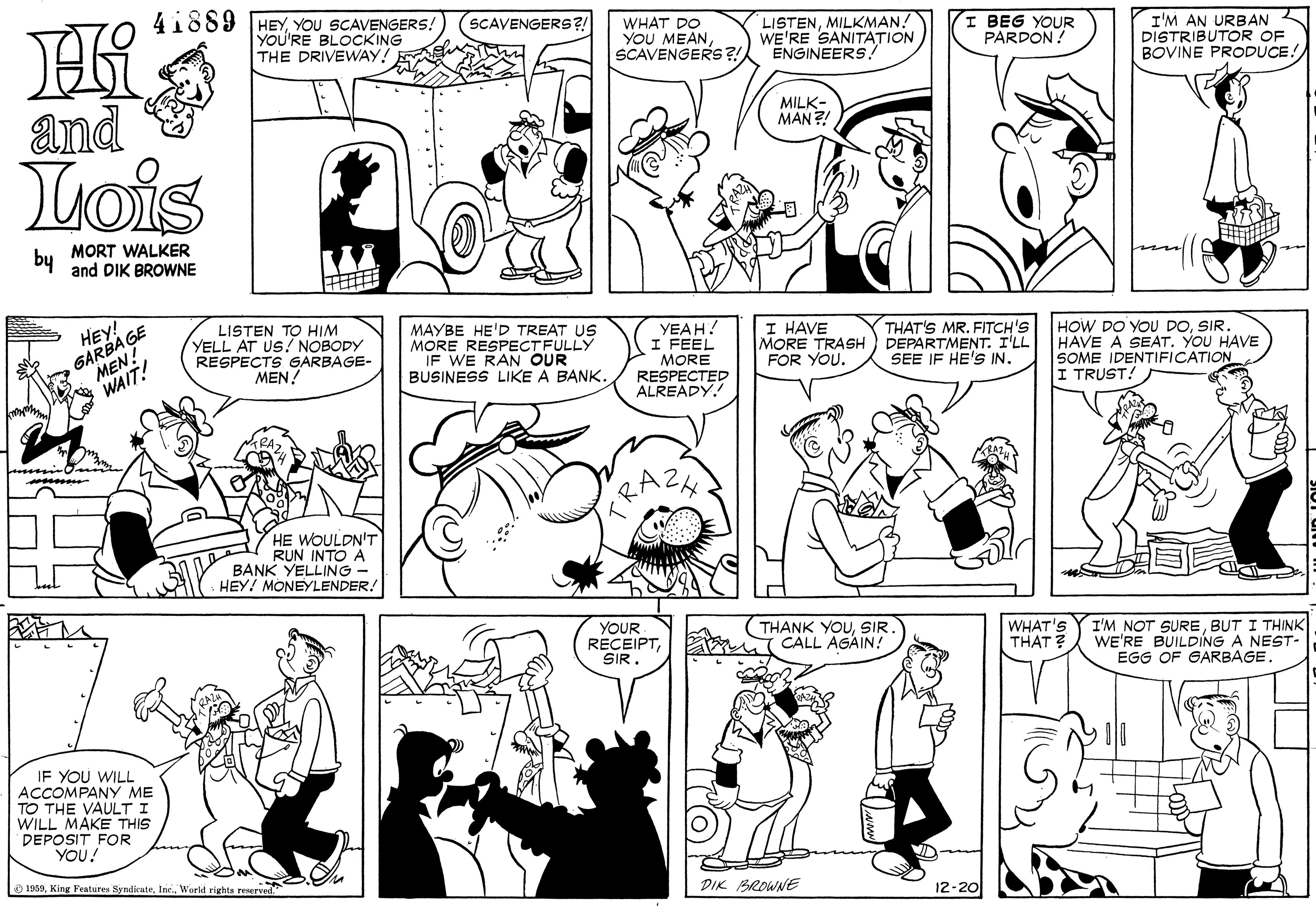 Human OCR: 41889 HEYYOU SCAVENGERS! YOU'RE BLOCKING THE DRIVEWAY! SCAVENGERS?! WHAT DO YOU MEANSCAVENGERS?! LISTENMILKMAN! WE'RE SANITATION ENGINEERS! I BEG YOUR PARDON! I'M AN URBAN DISTRIBUTOR OF BOVINE PRODUCE! and MILK- MAN ?! Lois by MORT WALKER and DIK BROWNE GARBA GE MEN! WAIT! LISTEN TO HIM YELL AT US! NOBODY RESPECTS GARBAGE- MEN! HEY! MAYBE HE'D TREAT US MORE RESPECTFULLY IF WE RAN OUR BUSINESS LIKE A BANK. YEAH! I FEEL MORE RESPECTED ALREADY! I HAVE MORE TRASH FOR YOU. THAT'S MR. FITCH'S DEPARTMENT. I'LL SEE IF HE'S IN. HOW DO YOU DOSIR. HAVE A SEAT. YOU HAVE SOME IDENTIFICATION I TRUST! HE WOULDN'T RUN INTO A BANK YELLING - HEY! MONEYLENDER. YOUR RECEIPTSIR. (THANK YOUSIR. miCALL AGAIN! WHAT'S THAT ? I'M NOT SUREBUT I THINK WE'RE BUILDING A NEST- EGG OF GARBAGE. IF YOU WILL ACCOMPANY ME TO THE VAULT I WILL MAKE THIS DEPOSIT FOR YOU! 1959World rights reserved. DIK BROWNE 12-20 41889 HEYYOU SCAVENGERS! YOU'RE BLOCKING THE DRIVEWAY! SCAVENGERS?! WHAT DO YOU MEANSCAVENGERS?! LISTENMILKMAN! WE'RE SANITATION ENGINEERS! I BEG YOUR PARDON! I'M AN URBAN DISTRIBUTOR OF BOVINE PRODUCE! and MILK- MAN ?! Lois by MORT WALKER and DIK BROWNE GARBA GE MEN! WAIT! LISTEN TO HIM YELL AT US! NOBODY RESPECTS GARBAGE- MEN! HEY! MAYBE HE'D TREAT US MORE RESPECTFULLY IF WE RAN OUR BUSINESS LIKE A BANK. YEAH! I FEEL MORE RESPECTED ALREADY! I HAVE MORE TRASH FOR YOU. THAT'S MR. FITCH'S DEPARTMENT. I'LL SEE IF HE'S IN. HOW DO YOU DOSIR. HAVE A SEAT. YOU HAVE SOME IDENTIFICATION I TRUST! HE WOULDN'T RUN INTO A BANK YELLING - HEY! MONEYLENDER. YOUR RECEIPTSIR. (THANK YOUSIR. miCALL AGAIN! WHAT'S THAT ? I'M NOT SUREBUT I THINK WE'RE BUILDING A NEST- EGG OF GARBAGE. IF YOU WILL ACCOMPANY ME TO THE VAULT I WILL MAKE THIS DEPOSIT FOR YOU! 1959King Features SyndicateWorld rights reserved. DIK BROWNE 12-20