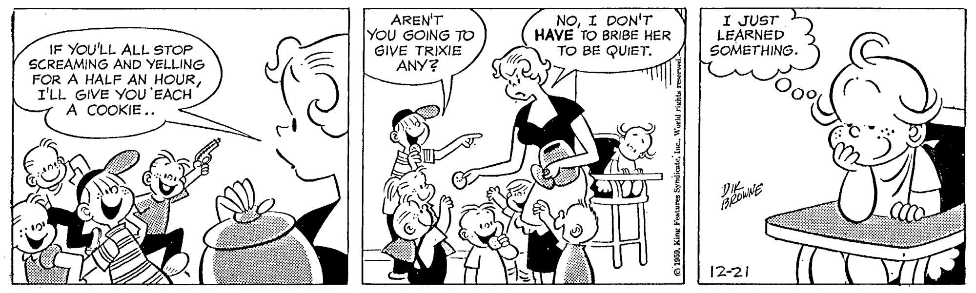 Font OCR: AREN'T YOU GOING TO GIVE TRIXIE ANY? NOI DON'T HAVE TO BRIBE HER TO BE QUIET. I JUST LEARNED SOMETHING. IF YOU'LL ALL STOP SCREAMING AND YELLING FOR A HALF AN HOURI'LL GIVE YOU'EACH A COOKIE.. 12-21 .World righte AREN'T YOU GOING TO GIVE TRIXIE ANY? NOI DON'T HAVE TO BRIBE HER TO BE QUIET. I JUST LEARNED SOMETHING. IF YOU'LL ALL STOP SCREAMING AND YELLING FOR A HALF AN HOURI'LL GIVE YOU'EACH A COOKIE.. 12-21 .World righte