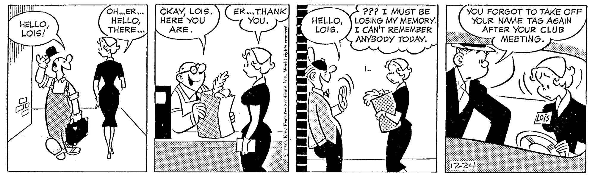 Line OCR: OH...ER... HELLOTHERE... OKAYLOIS. HERE' YOU ARE. ER...THANK You. ??? I MUST BE LOSING MY MEMORY. I CAN'T REMEMBER ANYBODY TODAY. YOU FORGOT TO TAKE OFF YOUR NAME TAG AGAIN AFTER YOUR CLUB MEETING. HELLOLOIS! HELLO|2-24 OH...ER... HELLOTHERE... OKAYLOIS. HERE' YOU ARE. ER...THANK You. ??? I MUST BE LOSING MY MEMORY. I CAN'T REMEMBER ANYBODY TODAY. YOU FORGOT TO TAKE OFF YOUR NAME TAG AGAIN AFTER YOUR CLUB MEETING. HELLOLOIS! HELLO