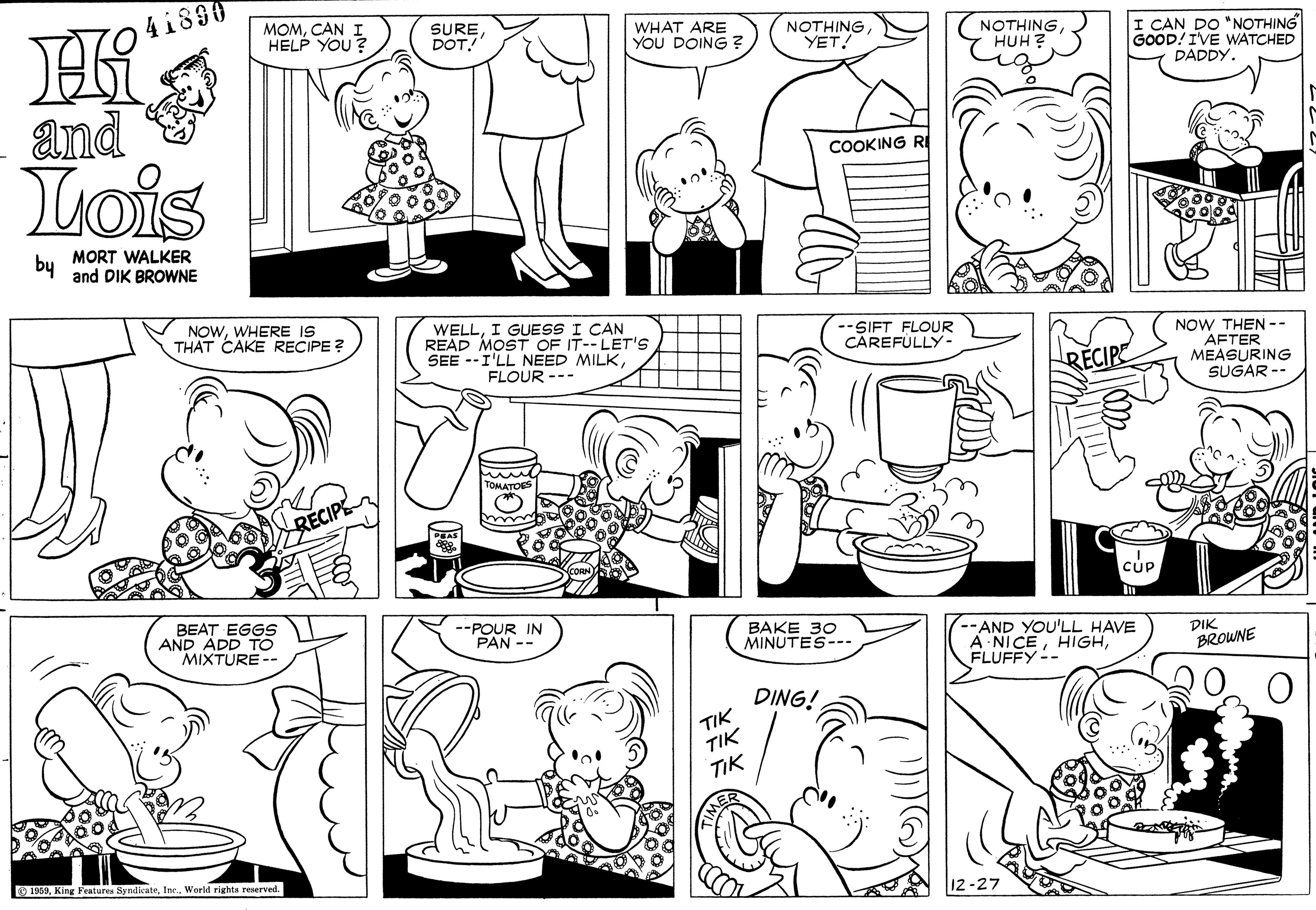 Black OCR: 41890 MOMCAN I HELP YOU? SUREDOT! WHAT ARE YOU DOING ? NOTHINGYET! NOTHING HUH ? I CAN DO 'NOTHING GOOD! IVE WATCHED DADDY. and Lois COOKING by MORT WALKER and DIK BROWNE NOWWHERE IS THAT CAKE RECIPE ? WELLI GUESS I CAN READ MOST OF IT--LET'S SEE --I'LL NEED MILK--SIFT FLOUR CAREFULLY- NOW THEN -- AFTER MEASURING SUGAR -- RECIP FLOUR --- TOMATOES RECIP CUp BEAT EGGS AND ADD TO MIXTURE -- --POUR IN PAN -- BAKE 30 MINUTES--. --AND YOU'LL HAVE A NICEFLUFFY-- DIK BROWNE DING! TIK TIK TIK O 1959World rights reserved. 12-27 41890 MOMCAN I HELP YOU? SUREDOT! WHAT ARE YOU DOING ? NOTHINGYET! NOTHING HUH ? I CAN DO 'NOTHING GOOD! IVE WATCHED DADDY. and Lois COOKING by MORT WALKER and DIK BROWNE NOWWHERE IS THAT CAKE RECIPE ? WELLI GUESS I CAN READ MOST OF IT--LET'S SEE --I'LL NEED MILK--SIFT FLOUR CAREFULLY- NOW THEN -- AFTER MEASURING SUGAR -- RECIP FLOUR --- TOMATOES RECIP CUp BEAT EGGS AND ADD TO MIXTURE -- --POUR IN PAN -- BAKE 30 MINUTES--. --AND YOU'LL HAVE A NICEFLUFFY-- DIK BROWNE DING! TIK TIK TIK O 1959King Fentures SyndilcateWorld rights reserved. 12-27