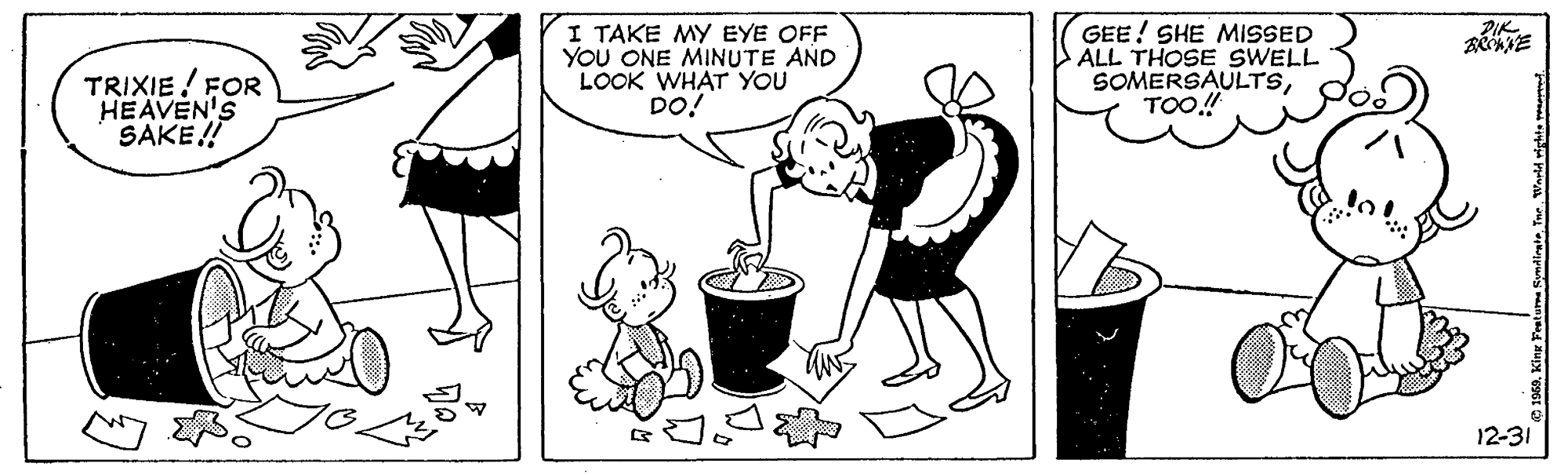 Art OCR: RIK TRIXIE! FOR HEAVEN'S SAKE! I TAKE MY EYE OFF YOU ONE MINUTE AND LOOK WHAT YOU DO! GEE! SHE MISSED ALL THOSE SWELL SOMERSAULTSTOO.! 12-31 RIK TRIXIE! FOR HEAVEN'S SAKE! I TAKE MY EYE OFF YOU ONE MINUTE AND LOOK WHAT YOU DO! GEE! SHE MISSED ALL THOSE SWELL SOMERSAULTSTOO.! 12-31