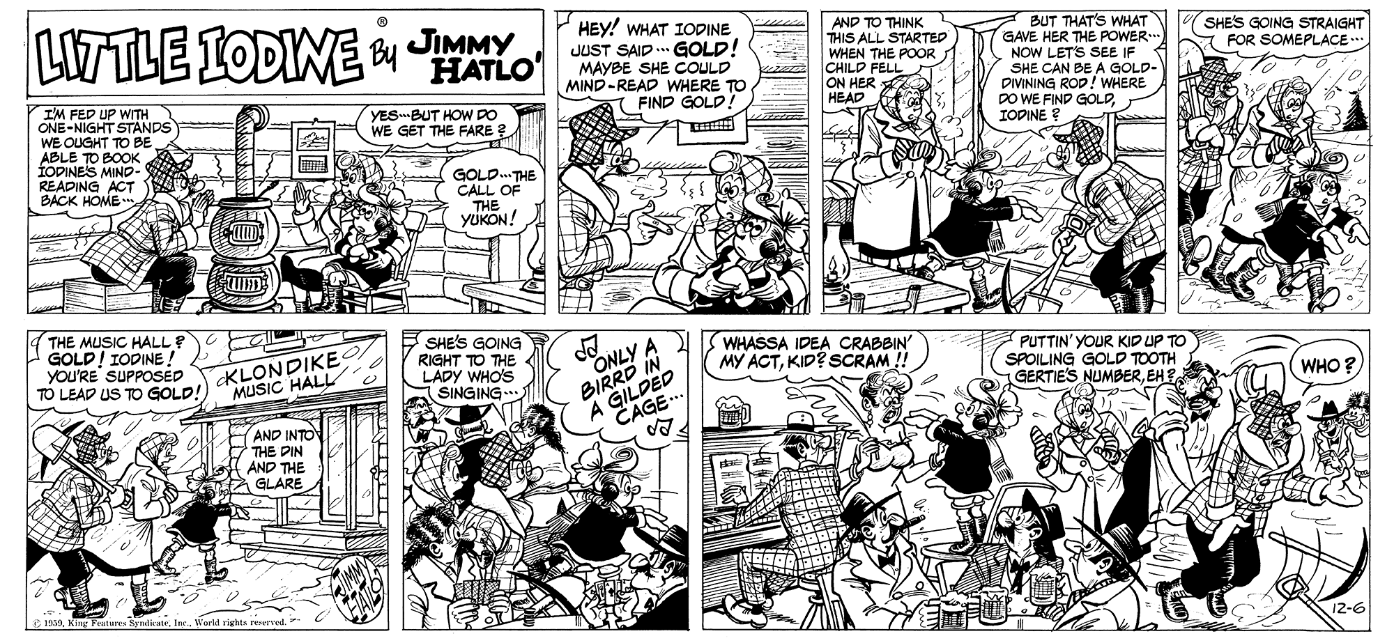 Style OCR: LWTLE LODINE o JIMMY HATLO HEY! WHAT IODINE JUST SAID .. GOLD! MAYBE SHE COULD MIND-READ WHERE TO FIND GOLD! AND TO THINK THIS ALL STARTED WHEN THE POOR CHILD FELL ON HER HEAD BUT THAT'S WHAT GAVE HER THE POWER.. NOW LETS SEE IF SHE CAN BE A GOLD- DIVINING ROD! WHERE DO WE FIND GOLDIODINE ? SHES GOING STRAIGHT FOR SOMEPLACE... .... I'M FED UP WITH ONE-NIGHT STANDS WE OUGHT TO BE ABLE TO BOOK IODINES MIND- READING ACT BACK HOME YES BUT HOW DO WE GET THE FARE ? GOLD. THE CALL OF THE YUKON! THE MUSIC HALL ? GOLD! IODINE ! YOU'RE SUPPOSED TO LEAD US TO GOLD! E SHE'S GOING RIGHT TO THE LADY WHO'S SINGING. ONLY A BIRRD IN A GILDED KLONDIKE MUSIC HALL WHASSA IDEA CRABBIN' MY ACTKID? SCRAM !! PUTTIN' YOUR KID UP TO SPOILING GOLD TOOTH GERTIE'S NUMBEREH?. WHO ? CAGE AND INTO THE DIN AND THE GLARE IWerld rights reserved. 12-6 LWTLE LODINE o JIMMY HATLO HEY! WHAT IODINE JUST SAID .. GOLD! MAYBE SHE COULD MIND-READ WHERE TO FIND GOLD! AND TO THINK THIS ALL STARTED WHEN THE POOR CHILD FELL ON HER HEAD BUT THAT'S WHAT GAVE HER THE POWER.. NOW LETS SEE IF SHE CAN BE A GOLD- DIVINING ROD! WHERE DO WE FIND GOLDIODINE ? SHES GOING STRAIGHT FOR SOMEPLACE... .... I'M FED UP WITH ONE-NIGHT STANDS WE OUGHT TO BE ABLE TO BOOK IODINES MIND- READING ACT BACK HOME YES BUT HOW DO WE GET THE FARE ? GOLD. THE CALL OF THE YUKON! THE MUSIC HALL ? GOLD! IODINE ! YOU'RE SUPPOSED TO LEAD US TO GOLD! E SHE'S GOING RIGHT TO THE LADY WHO'S SINGING. ONLY A BIRRD IN A GILDED KLONDIKE MUSIC HALL WHASSA IDEA CRABBIN' MY ACTKID? SCRAM !! PUTTIN' YOUR KID UP TO SPOILING GOLD TOOTH GERTIE'S NUMBEREH?. WHO ? CAGE AND INTO THE DIN AND THE GLARE IKing Features SyndiwteWerld rights reserved. 12-6