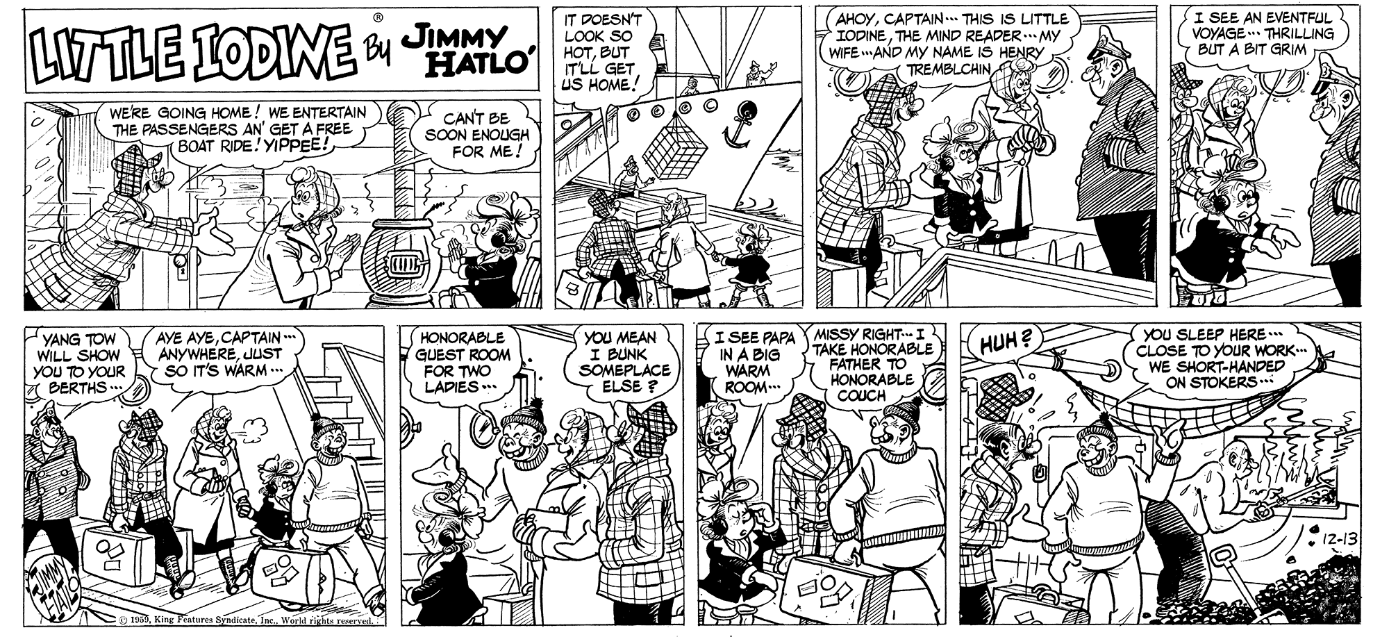 Cartoon OCR: LITTLE IODINE By JIMMY IT DOESN'T LOOK SO HOTBUT ITLI GET US HOME! AHOYCAPTAIN... THIS IS LITTLE IODINETHE MIND READER..MY WIFE AND MY NAME IS HENRY TREMBLCHIN I SEE AN EVENTFUL VOYAGE. THRILLING BUT A BIT GRIM HATLO WERE GOING HOME ! WE ENTERTAIN THE PASSENGERS AN' GET A FREE BOAT RIDE! YIPPEE! CANT BE SOON ENOUGH FOR ME! YANG TOW WILL SHOW YOU TO YOUR 7 BERTHS . AYE AYECAPTAIN ANYWHEREJUST so IT'S WARM- U HONORABLE GUEST ROOM FOR TWO LADIES*. YOU MEAN I BUNK SOMEPLACE ELSE ? HI SEE PAPA IN A BIG WARM ROOM... MISSY RIGHT-I TAKE HONORABLE FATHER TO HONORABLE COUCH YOu SLEEP HERE..* CLOSE TO YOUR WORK. WE SHORT-HANDED ON STOKERS.. HUH? 12-13 Int.. World rirhts LITTLE IODINE By JIMMY IT DOESN'T LOOK SO HOTBUT ITLI GET US HOME! AHOYCAPTAIN... THIS IS LITTLE IODINETHE MIND READER..MY WIFE AND MY NAME IS HENRY TREMBLCHIN I SEE AN EVENTFUL VOYAGE. THRILLING BUT A BIT GRIM HATLO WERE GOING HOME ! WE ENTERTAIN THE PASSENGERS AN' GET A FREE BOAT RIDE! YIPPEE! CANT BE SOON ENOUGH FOR ME! YANG TOW WILL SHOW YOU TO YOUR 7 BERTHS . AYE AYECAPTAIN ANYWHEREJUST so IT'S WARM- U HONORABLE GUEST ROOM FOR TWO LADIES*. YOU MEAN I BUNK SOMEPLACE ELSE ? HI SEE PAPA IN A BIG WARM ROOM... MISSY RIGHT-I TAKE HONORABLE FATHER TO HONORABLE COUCH YOu SLEEP HERE..* CLOSE TO YOUR WORK. WE SHORT-HANDED ON STOKERS.. HUH? 12-13 Int.. World rirhts