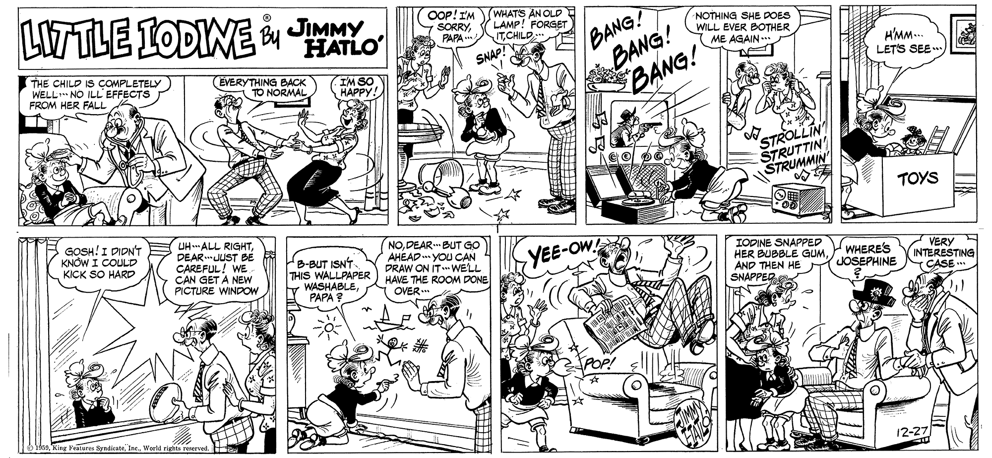 Font OCR: LITTLE IODINE HATLO OOP! I'MWHATS AN OLD SORRYPAPA . /BANG? BANG! BANG! LAMP! FORGET ITCHILD NOTHING SHE DOES WILL EVER BOTHER ME AGAIN THE CHILD IS COMPLETELY WELL NO ILL EFFECTS FROM HER FALL (EVERYTHING BACK TO NORMAL SNAP! H'MM.. LETS SEE. IM SO HAPPY! STROLLIN STRUTTIN STRUMMIN TOYS GOSH!I DIDN'T KNÓW I COULD KICK SO HARD UH ALL RIGHTDEAR.JUST BE CAREFUL! WE CAN GET A NEW PICTURE WINDOW B-BUT ISNT THIS WALLPAPER WASHABLEPAPA NODEAR. BUT GO AHEAD .. YOU CAN 4 DRAW ON IT WELL HAVE THE ROOM DONE OVER.. IODINE SNAPPED HER BUBBLE GUMAND THEN HE SNAPPED YEE-OW. WHERE'S JOSEPHINE VERY INTERESTING CASE .. ??? King Features SyndicateWeld rights roerved 12-27 LITTLE IODINE HATLO OOP! I'MWHATS AN OLD SORRYPAPA . /BANG? BANG! BANG! LAMP! FORGET ITCHILD NOTHING SHE DOES WILL EVER BOTHER ME AGAIN THE CHILD IS COMPLETELY WELL NO ILL EFFECTS FROM HER FALL (EVERYTHING BACK TO NORMAL SNAP! H'MM.. LETS SEE. IM SO HAPPY! STROLLIN STRUTTIN STRUMMIN TOYS GOSH!I DIDN'T KNÓW I COULD KICK SO HARD UH ALL RIGHTDEAR.JUST BE CAREFUL! WE CAN GET A NEW PICTURE WINDOW B-BUT ISNT THIS WALLPAPER WASHABLEPAPA NODEAR. BUT GO AHEAD .. YOU CAN 4 DRAW ON IT WELL HAVE THE ROOM DONE OVER.. IODINE SNAPPED HER BUBBLE GUMAND THEN HE SNAPPED YEE-OW. WHERE'S JOSEPHINE VERY INTERESTING CASE .. ?? ? King Features SyndicateWeld rights roerved 12-27