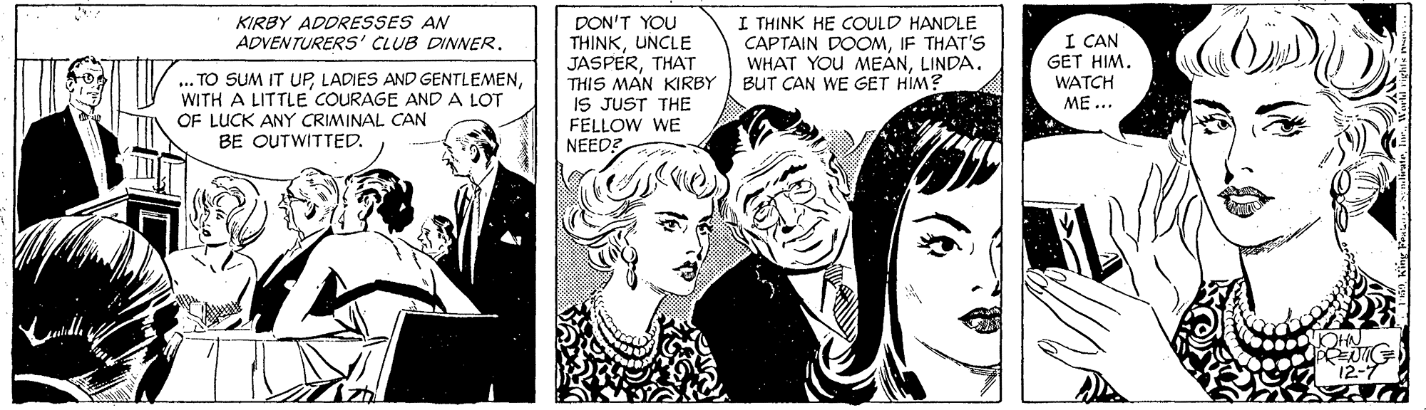 Style OCR: DON'T YOU THINKUNCLE JASPERTHAT THIS MAN KIRBY IS JUST THE I THINK HE COULD HANDLE CAPTAIN DOOMIF THAT'S WHAT YOU MEANLINDA. BUT CAN WE GET HIM? KIRBY ADDRESSES AN ADVENTURERS' CLUB DINER. I CAN GET HIM. WATCH ME ... .. TO SUM IT UPWITH A LITTLE COURAGE AND A LOT OF LUCK ANY CRIMINAL CAN BE OUTWITTED. FELLOW WE NEED? DON'T YOU THINKUNCLE JASPERTHAT THIS MAN KIRBY IS JUST THE I THINK HE COULD HANDLE CAPTAIN DOOMIF THAT'S WHAT YOU MEANLINDA. BUT CAN WE GET HIM? KIRBY ADDRESSES AN ADVENTURERS' CLUB DINER. I CAN GET HIM. WATCH ME ... .. TO SUM IT UPLADIES AND GENTLEMENWITH A LITTLE COURAGE AND A LOT OF LUCK ANY CRIMINAL CAN BE OUTWITTED. FELLOW WE NEED?