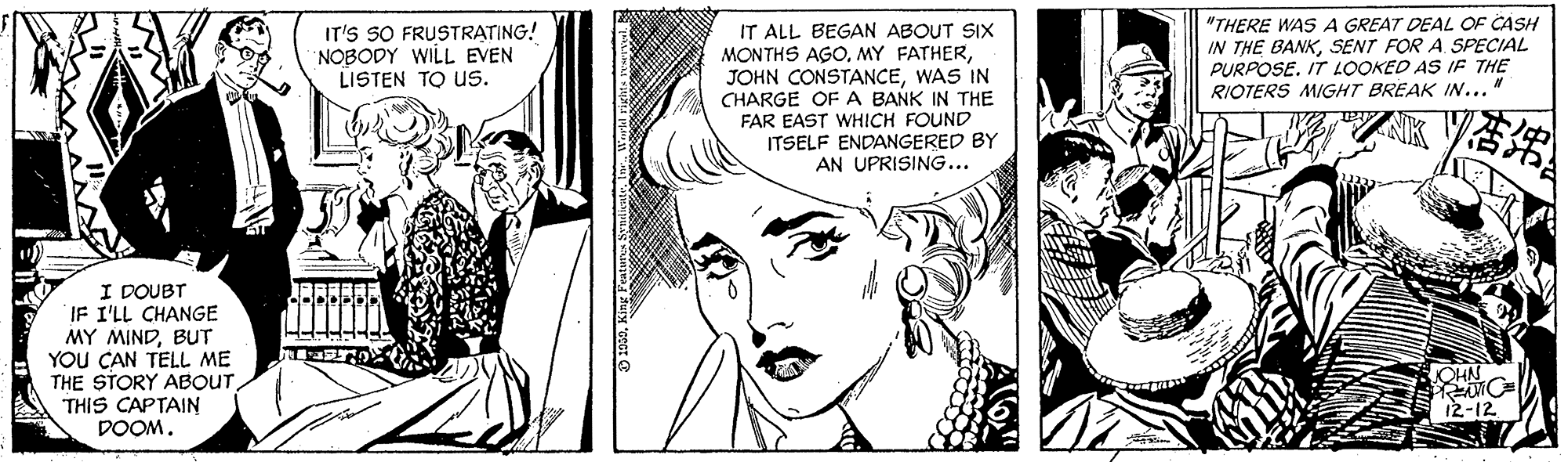 Organism OCR: IT'S SO FRUSTRATING! NOBODY WILL EVEN LISTEN TO Us. IT ALL BEGAN ABOUT SIX MONTHS AGOWAS IN CHARGE OF A BANK IN THE "THERE WASA GREAT DEAL OF CASH IN THE BANKSENT FOR A SPECIAL PURPOSE. IT LOOKED AS IF THE RIOTERS MIGHT BREAK IN... FAR EAST WHICH FOUND ITSELF ENDANGERED BY AN UPRISING... I DOUBT IF I'LL CHANGE MY MINDBUT YOU CAN TELL ME THE STORY ABOUT THIS CAPTAIN DOOM. JOHN 12-12 IT'S SO FRUSTRATING! NOBODY WILL EVEN LISTEN TO Us. IT ALL BEGAN ABOUT SIX MONTHS AGOMY FATHERJOHN CONSTANCEWAS IN CHARGE OF A BANK IN THE "THERE WASA GREAT DEAL OF CASH IN THE BANKSENT FOR A SPECIAL PURPOSE. IT LOOKED AS IF THE RIOTERS MIGHT BREAK IN... FAR EAST WHICH FOUND ITSELF ENDANGERED BY AN UPRISING... I DOUBT IF I'LL CHANGE MY MINDBUT YOU CAN TELL ME THE STORY ABOUT THIS CAPTAIN DOOM. JOHN 12-12