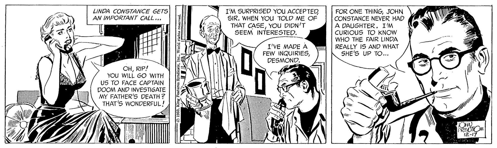 Comic book OCR: LINDA CONSTANCE GETS AN IMPORTANT CALL... I'M SURPRISED YOU ACCEPTED SIRWHEN YOU TOLD ME OF THAT CASEYOU DIDN'T SEEM INTERESTED. FOR ONE THINGJOHN CONSTANCE NEVER HAD A DAUGHTER. I'M CURIOUS TO KNOW WHO THE FAIR LINDA REALLY IS AND WHAT SHE'S UP TO... I'VE MADE A FEW INQUIRIESDESMOND. OHRIP! YOU WILL GO WITH US TO FACE CAPTAIN DOOM AND INVESTIGATE MY FATHER'S DEATH? THAT'S WONDERFUL! 12-17 LINDA CONSTANCE GETS AN IMPORTANT CALL... I'M SURPRISED YOU ACCEPTED SIRWHEN YOU TOLD ME OF THAT CASEYOU DIDN'T SEEM INTERESTED. FOR ONE THINGJOHN CONSTANCE NEVER HAD A DAUGHTER. I'M CURIOUS TO KNOW WHO THE FAIR LINDA REALLY IS AND WHAT SHE'S UP TO... I'VE MADE A FEW INQUIRIESDESMOND. OHRIP! YOU WILL GO WITH US TO FACE CAPTAIN DOOM AND INVESTIGATE MY FATHER'S DEATH? THAT'S WONDERFUL! 12-17